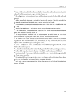 21
És az a föld, mikor a kürtölésnek esztendejében felszabadul, az Úrnak szenteltessék, mint
valamely [néki] szentelt mezõ, papok birtokává legyen az.
22
Ha pedig pénzen vett mezejét, a mi nem az õ birtokának mezejébõl való, valaki az Úrnak
szenteli:
23
Akkor számolja fel néki a pap a te becslésed szerint való összeget a kürtölés esztendejéig,
és adja oda azt, a mire te becsülted, azon a napon szentségül az Úrnak.
24
A kürtölésnek esztendejében visszaszáll a mezõ arra, a kitõl vette azt, a kinek birtoka volt
az a föld.
25
Minden becslésed pedig a szent siklus szerint legyen; húsz géra legyen a siklus.
26
Csak elsõszülöttet, a mely elsõszülött [úgyis] az Úré, azt ne szenteljen a baromfélébõl
senki; akár borjú akár bárány, az Úré az.
27
Ha pedig tisztátalan baromból való az, váltsa meg a te becslésed szerint, és adja hozzá
annak ötödrészét; ha pedig nem váltják meg, adassék el a te becslésed szerint.
28
De semmi, a mit valaki teljesen az Úrnak szentelt, mind abból a mije van, akár ember
vagy barom, akár mezei birtokából való, el ne adassék, és meg se váltassék; minden, a mi
teljesen [néki] szenteltetett, igen szentséges az Úrnak.
29
Senki, a ki teljesen az Úrnak szenteltetett az emberek közül, meg ne váltassék, hanem
halálra adassék bizonynyal.
30
A földnek minden tizede, a föld vetésébõl, a fa gyümölcsébõl az Úré; szentség az az Úrnak.
31
És ha valaki meg akar valamit váltani az õ tizedébõl: adja hozzá annak ötödrészét.
32
És minden tizede a baromnak és juhnak, mindabból, a mi a vesszõ alatt átmegy, a tizedik
az Úrnak legyen szentelve.
33
Ne tudakozódjék, ha jó-e vagy hitvány, és el se cserélje azt; de ha mégis elcseréli azt, akkor
az, és a mit cserébe adott azért, szent legyen, és meg se váltassék.
34
Ezek azok a parancsolatok, a melyeket Mózes által parancsolt az Úr Izráel fiainak a Sinai
hegyen. KÖNYV
241
Leviticus 27
 
