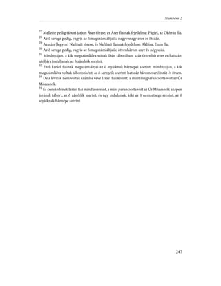 27
Mellette pedig tábort járjon Áser törzse, és Áser fiainak fejedelme: Págiel, az Okhrán fia.
28
Az õ serege pedig, vagyis az õ megszámláltjaik: negyvenegy ezer és ötszáz.
29
Azután [legyen] Nafthali törzse, és Nafthali fiainak fejedelme: Akhira, Enán fia.
30
Az õ serege pedig, vagyis az õ megszámláltjaik: ötvenhárom ezer és négyszáz.
31
Mindnyájan, a kik megszámlálva voltak Dán táborában, száz ötvenhét ezer és hatszáz;
utóljára induljanak az õ zászlóik szerint.
32
Ezek Izráel fiainak megszámláltjai az õ atyáiknak háznépei szerint; mindnyájan, a kik
megszámlálva voltak táboronként, az õ seregeik szerint: hatszáz háromezer ötszáz és ötven.
33
De a léviták nem voltak számba véve Izráel fiai között, a mint megparancsolta volt az Úr
Mózesnek.
34
És cselekedének Izráel fiai mind a szerint, a mint parancsolta volt az Úr Mózesnek: aképen
járának tábort, az õ zászlóik szerint, és úgy indulának, kiki az õ nemzetsége szerint, az õ
atyáiknak háznépe szerint.
247
Numbers 2
 