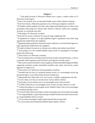 Chapter 3
1
Ezek pedig Áronnak és Mózesnek szülöttei azon a napon, a melyen szólott az Úr
Mózesnek a Sinai hegyen;
2
Ezek az Áron fiainak nevei: Az elsõszülött Nádáb, azután Abihú, Eleázár és Ithamár.
3
Ezek Áron fiainak, a felkenetett papoknak nevei, a kiket papi szolgálatra avattak fel.
4
De Nádáb és Abihú meghala az Úr elõtt, mikor idegen tûzzel áldozának az Úr elõtt a Sinai
pusztájában, fiaik pedig nem valának nékik. Eleázár és Ithamár viselék azért a papságot,
Áronnak, az õ atyjoknak színe elõtt.
5
Szóla pedig az Úr Mózesnek, mondván:
6
Hozd elõ Lévi törzsét, és állassad Áron pap elé, hogy szolgáljanak néki.
7
És ügyeljenek az õ ügyére, és az egész gyülekezet ügyére a gyülekezet sátora elõtt, hogy
végezhessék a hajlék körül való szolgálatot.
8
Ügyeljenek pedig a gyülekezet sátorának minden eszközére is, és Izráel fiainak ügyeire is,
hogy végezhessék a hajlék körül való szolgálatot.
9
És adjad a lévitákat Áronnak és az õ fiainak; mert valóban néki adattak Izráel fiaitól.
10
Áront pedig és az õ fiait rendeld [föléjök,] hogy õrizzék az õ papságukat; és ha idegen
járulna oda, haljon meg.
11
Szóla azután az Úr Mózesnek, mondván:
12
Ímé én kiválasztottam a lévitákat Izráel fiai közül, minden elsõszülött helyett, a mely az
õ anyjának méhét megnyitja Izráel fiai között: azért legyenek a léviták enyéim.
13
Mert enyém minden elsõszülött; a mikor megöltem minden elsõszülöttet Égyiptom földén,
magamnak szenteltem minden elsõszülöttet Izráelben; akár ember, akár barom, enyéim
legyenek: én vagyok az Úr.
14
Szóla azután az Úr Mózesnek a Sinai pusztájában, mondván:
15
Számláld meg Lévi fiait az õ atyáiknak háznépe szerint, az õ nemzetségeik szerint; egy
hónapostól fogva, és azon felül minden finemût számlálj meg.
16
Megszámlálá azért Mózes õket az Úr szava szerint, a miképen meghagyatott vala néki.
17
És ezek voltak a Lévi fiai az õ neveik szerint: Gerson, Kéhát és Mérári.
18
Ezek pedig a Gerson fiainak nevei az õ nemzetségök szerint: Libni és Simhi.
19
Továbbá a Kéhát fiai az õ nemzetségök szerint: Amrám és Iczhár, Hebron és Uzziél.
20
A Mérári fiai pedig az õ nemzetségök szerint: Makhli és Músi. Ezek a Lévi nemzetségei,
az õ atyáiknak háznépe szerint.
21
Gersontól valók a Libni nemzetsége és a Simhi nemzetsége; ezek a Gersoniták nemzetségei.
22
Az õ megszámláltjaik, az egy hónapostól fogva és feljebb minden finemûnek száma szerint,
az õ megszámláltjaik: hétezer és ötszáz.
23
A Gersoniták nemzetségei a hajlék megett járjanak tábort nyugot felõl.
24
És a Gersoniták atyái háznépének fejedelme legyen Eliásáf, a Láél fia.
248
Numbers 3
 