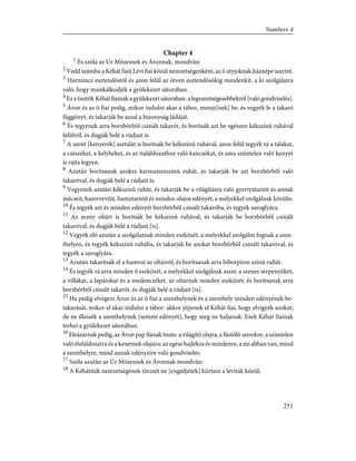 Chapter 4
1
És szóla az Úr Mózesnek és Áronnak, mondván:
2
Vedd számba a Kéhát fiait Lévi fiai közül nemzetségenként, az õ atyjoknak háznépe szerint.
3
Harmincz esztendõstõl és azon felül az ötven esztendõsökig mindenkit, a ki szolgálatra
való, hogy munkálkodjék a gyülekezet sátorában.
4
Ez a tisztök Kéhát fiainak a gyülekezet sátorában: a legszentségesebbekrõl [való gondviselés].
5
Áron és az õ fiai pedig, mikor indulni akar a tábor, menje[nek] be, és vegyék le a takaró
függönyt, és takarják be azzal a bizonyság ládáját.
6
És tegyenek arra borzbõrbõl csinált takarót, és borítsák azt be egészen kékszínû ruhával
felülrõl, és dugják belé a rúdjait is.
7
A szent [kenyerek] asztalát is borítsák be kékszínû ruhával, azon felül tegyék rá a tálakat,
a csészéket, a kelyheket, és az italáldozathoz való kancsókat, és ama szüntelen való kenyér
is rajta legyen.
8
Azután borítsanak azokra karmazsinszínû ruhát, és takarják be azt borzbõrbõl való
takaróval, és dugják belé a rúdjait is.
9
Vegyenek azután kékszínû ruhát, és takarják be a világításra való gyertyatartót és annak
mécseit, hamvvevõit, hamutartóit és minden olajos edényét, a melyekkel szolgálnak körülte.
10
És tegyék azt és minden edényét borzbõrbõl csinált takaróba, és tegyék saroglyára.
11
Az arany oltárt is borítsák be kékszínû ruhával, és takarják be borzbõrbõl csinált
takaróval, és dugják belé a rúdjait [is].
12
Vegyék elõ azután a szolgálatnak minden eszközét, a melyekkel szolgálni fognak a szen-
thelyen, és tegyék kékszínû ruhába, és takarják be azokat borzbõrbõl csinált takaróval, és
tegyék a saroglyára.
13
Azután takarítsák el a hamvat az oltárról, és borítsanak arra bíborpiros színû ruhát.
14
És tegyék rá arra minden õ eszközét, a melyekkel szolgálnak azon: a szenes serpenyõket,
a villákat, a lapátokat és a medenczéket, az oltárnak minden eszközét; és borítsanak arra
borzbõrbõl csinált takarót, és dugják belé a rúdjait [is].
15
Ha pedig elvégezi Áron és az õ fiai a szenthelynek és a szenthely minden edényének be-
takarását, mikor el akar indulni a tábor: akkor jöjjenek el Kéhát fiai, hogy elvigyék azokat;
de ne illessék a szenthelynek [semmi edényét], hogy meg ne haljanak. Ezek Kéhát fiainak
terhei a gyülekezet sátorában.
16
Eleázárnak pedig, az Áron pap fiának tiszte: a világító olajra, a füstölõ szerekre, a szüntelen
való ételáldozatra és a kenetnek olajára; az egész hajlékra és mindenre, a mi abban van, mind
a szenthelyre, mind annak edényeire való gondviselés.
17
Szóla azután az Úr Mózesnek és Áronnak mondván:
18
A Kéhátiták nemzetségének törzsét ne [engedjétek] kiirtani a léviták közül;
251
Numbers 4
 