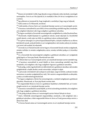 19
Hanem ezt míveljétek õ velök, hogy éljenek és meg ne haljanak, mikor járulnak a szentségek
szentségéhez: Áron és az õ fiai jöjjenek el, és rendeljék el õket, kit-kit az õ szolgálatára és az
õ terhére.
20
Egy pillanatra se menjenek be, hogy meglássák a szenthelyet, hogy meg ne haljanak.
21
Szóla ezután az Úr Mózesnek, mondván:
22
Vedd számba a Gerson fiait is az õ atyjoknak háznépe szerint, az õ nemzetségök szerint.
23
A harmincz esztendõstõl és azon felül az ötven esztendõsig számláld meg õket; mindenkit,
a ki szolgálatot teljesíteni való, hogy szolgáljon a gyülekezet sátorában.
24
Ez legyen munkájok a Gersoniták nemzetségeinek a szolgálatban és a teher[hordozás]ban:
25
Hordozzák a hajlék kárpitjait és a gyülekezet sátorát, annak takaróját és a borzbõrbõl
csinált takarót, a mely rajta van felül, és a gyülekezet sátora nyilásának leplét.
26
És a pitvar szõnyegeit, és a pitvar kapunyílásának leplét, a melyek a hajlékon és az oltáron
köröskörül vannak, azoknak köteleit, és az õ szolgálatjokhoz való minden edényt; és mindazt,
a mi tenni való azokkal, õk teljesítsék.
27
Áronnak és az õ fiainak beszéde szerint legyen a Gersoniták fiainak minden szolgálatjok,
minden terhökre és minden szolgálatjokra nézve; minden terhöket pedig az õ õrizetökre
bízzátok.
28
Ez a Gersoniták fiai nemzetségének szolgálata a gyülekezet sátorában; az õ szolgálatuk
pedig legyen az Áron pap fiának, Ithamárnak keze alatt.
29
A Mérári fiait is az õ nemzetségeik szerint, az õ atyjoknak háznépei szerint számláld meg.
30
A harmincz esztendõstõl és annál feljebb az ötven esztendõsig számláld meg õket;
mindenkit, a ki szolgálatra való, hogy szolgálatot végezzen a gyülekezet sátorában.
31
Ezek pedig, a mikre ügyelniök kell a továbbvitelnél [és] a gyülekezet sátorában való minden
szolgálatuknál: a hajlék deszkái, annak reteszrúdjai, oszlopai és talpai.
32
A pitvarnak is köröskörül való oszlopai és azok talpai, szegei és kötelei, azoknak minden
szerszámai, és minden szolgálatjok[hoz való]. Név szerint is megszámláljátok az edényeket,
a mikre a továbbvitelnél ügyelniök kell.
33
Ez legyen szolgálatuk a Mérári fiai nemzetségeinek, a melylyel szolgáljanak a gyülekezet
sátorában, Ithamárnak, az Áron pap fiának vezetése alatt.
34
És megszámlálá Mózes és Áron és a gyülekezet fejedelmei a Kéhátiták fiait, az õ nemz-
etségök szerint és az õ atyjoknak háznépe szerint,
35
A harmincz esztendõstõl és annál feljebb, az ötven esztendõsig mindenkit, a ki szolgálatra
való, hogy szolgáljon a gyülekezet sátorában.
36
Vala pedig azoknak száma az õ nemzetségeik szerint: kétezer hétszáz és ötven.
37
Ezek a Kéhátiták nemzetségeinek megszámláltjai, mindazok, a kik szolgálnak vala a
gyülekezet sátorában, a kiket megszámlált Mózes és Áron az Úrnak parancsolatja szerint, a
Mózes keze által.
38
A Gerson fiainak száma az õ nemzetségeik szerint, és az õ atyáiknak háznépe szerint.
252
Numbers 4
 