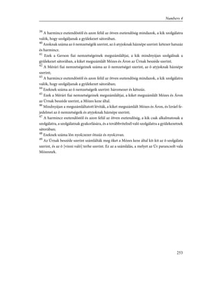 39
A harmincz esztendõstõl és azon felül az ötven esztendõsig mindazok, a kik szolgálatra
valók, hogy szolgáljanak a gyülekezet sátorában.
40
Azoknak száma az õ nemzetségök szerint, az õ atyjoknak háznépe szerint: kétezer hatszáz
és harmincz.
41
Ezek a Gerson fiai nemzetségeinek megszámláltjai, a kik mindnyájan szolgálnak a
gyülekezet sátorában, a kiket megszámlált Mózes és Áron az Úrnak beszéde szerint.
42
A Mérári fiai nemzetségeinek száma az õ nemzetségei szerint, az õ atyjoknak háznépe
szerint;
43
A harmincz esztendõstõl és azon felül az ötven esztendõsig mindazok, a kik szolgálatra
valók, hogy szolgáljanak a gyülekezet sátorában;
44
Ezeknek száma az õ nemzetségeik szerint: háromezer és kétszáz.
45
Ezek a Mérári fiai nemzetségeinek megszámláltjai, a kiket megszámlált Mózes és Áron
az Úrnak beszéde szerint, a Mózes keze által.
46
Mindnyájan a megszámláltatott léviták, a kiket megszámlált Mózes és Áron, és Izráel fe-
jedelmei az õ nemzetségeik és atyjoknak háznépe szerint;
47
A harmincz esztendõstõl és azon felül az ötven esztendõsig, a kik csak alkalmatosak a
szolgálatra, a szolgálatnak gyakorlására, és a továbbvitelnél való szolgálatra a gyülekezetnek
sátorában;
48
Ezeknek száma lõn nyolczezer ötszáz és nyolczvan.
49
Az Úrnak beszéde szerint számlálták meg õket a Mózes keze által kit-kit az õ szolgálata
szerint, és az õ [vinni való] terhe szerint. Ez az a számlálás, a melyet az Úr parancsolt vala
Mózesnek.
253
Numbers 4
 