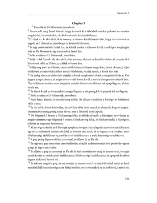 Chapter 5
1
És szóla az Úr Mózesnek, mondván:
2
Parancsold meg Izráel fiainak, hogy ûzzenek ki a táborból minden poklost, és minden
magfolyóst, és mindenkit, a ki holttest miatt lett tisztátalanná.
3
Ûzzétek azt ki akár férfi, akár asszony; a táboron kivül ûzzétek õket, hogy tisztátalanná ne
tegyék az õ táborukat, mivelhogy én közöttök lakozom.
4
És úgy cselekedének Izráel fiai, és kiûzék azokat a táboron kivül; a miképen meghagyta
vala az Úr Mózesnek, úgy cselekedtek Izráel fiai.
5
Szóla azután az Úr Mózesnek, mondván:
6
Szólj Izráel fiainak: Ha akár férfi, akár asszony, akármi emberi bûnt követ el, a mely által
hûtelenné válik az Úrhoz; az a lélek vétkessé lesz.
7
Vallja meg azért az õ bûnét, a melyet elkövetett, és fizesse meg a kárt, [a mit okozott,] teljes
értékében, azután toldja ahhoz annak ötödrészét, és adja annak, a kinek kárt tett.
8
Ha pedig nincs az embernek atyjafia, a kinek megfizetné a kárt: a megtérített kár az Úré
legyen a pap számára, az engesztelésre való koson kivül, a melylyel engesztelés tétetik érte.
9
Izráel fiainak minden szent dolgaiból minden felmutatott áldozat azé a papé legyen, a kihez
viszik azt.
10
És kinek-kinek az õ szenteltje a magáé legyen; a mit pedig kiki a papnak ád, azé legyen.
11
Szóla azután az Úr Mózesnek, mondván:
12
Szólj Izráel fiainak, és mondd meg nékik: Ha elhajol valakinek a felesége, és hûtelenné
válik iránta;
13
És hál valaki õ vele közösülve, és az õ férje elõtt titok marad, és elrejtetik, hogy õ megfer-
tõztetett; bizonyság pedig nincs ellene, sem a [bûnön] nem kapták;
14
De felgerjed õ benne a féltékenység lelke, és féltékenykedik a feleségére, mivelhogy az
megfertõztetett; vagy felgerjed õ benne a féltékenység lelke, és féltékenykedik a feleségére,
jóllehet az meg nem fertõztetett.
15
Akkor vigye a férfiú az õ feleségét a paphoz; és vigye el azzal együtt az érette való áldozatot;
egy efa árpalisztnek tizedrészét; [de] ne öntsön arra olajt, és ne tegyen arra temjént, mert
féltékenységi ételáldozat ez, emlékeztetõ ételáldozat ez, a mely hamisságra emlékeztet.
16
A pap pedig léptesse elõ [az asszonyt], és állassa õt az Úr elé.
17
És vegyen a pap szent vizet cserépedénybe; a hajlék pádimentomán levõ porból is vegyen
a pap, és tegye azt a vízbe.
18
És állassa a pap az asszonyt az Úr elé és fejét meztelenítse meg az asszonynak, és tegye
annak kezére az emlékeztetõ ételáldozatot, féltékenységi ételáldozat az; és a papnak kezében
legyen átokhozó keserû víz.
19
És eskesse meg õt a pap, és ezt mondja az asszonynak: Ha nem hált veled senki, és ha el
nem hajoltál tisztátalanságra a te férjed mellett, ne ártson néked ez az átokhozó, keserû víz.
254
Numbers 5
 
