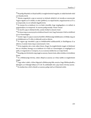 20
Ha pedig elhajoltál a te férjed mellõl, és megfertõztetted magadat, és valaki közösült veled
a te férjeden kívül,
21
Miután megeskette a pap az asszonyt az átoknak esküjével, ezt mondja az asszonynak:
Tegyen tégedet az Úr átokká, és eskü-[példává] a te néped között, megszárasztván az Úr a
te tomporodat, és a te méhedet dagadtá tévén.
22
És menjen be az átokhozó víz a te belsõ részeidbe, hogy megdagadjon a te méhed, és
megszáradjon a te tomporod. Az asszony pedig mondja: Ámen! Ámen!
23
És írja fel a pap ez átkokat levélre, azután törölje le a keserû vízzel.
24
És itassa meg az asszonynyal az átokhozó keserû vizet, hogy bemenjen õ belé az átokhozó
víz az õ keserûségére.
25
Azután vegye el a pap az asszony kezébõl a féltékenységi ételáldozatot, és lóbálja meg azt
az ételáldozatot az Úr elõtt, és áldozzék azzal az oltáron.
26
És vegyen egy marokkal a pap az ételáldozatból emlékeztetõûl, és füstölögtesse el az
oltáron, és azután itassa meg az asszonynyal a vizet.
27
És ha megitatta vele a vizet, akkor lészen, [hogy], ha megfertõztette magát, és hûtelenné
lett az õ férjéhez, bemegy az az átokhozó víz õ belé az õ keserûségére, és megdagad az õ
méhe, és megszárad az õ tompora, és az az asszony átokká lesz az õ népe között.
28
Ha pedig nem fertõztette meg magát az asszony, hanem tiszta: akkor ártatlan, és termékeny
lészen.
29
Ez a féltékenységi törvény, mikor elhajol az asszony az õ férje mellõl, és megfertõzteti
magát;
30
Vagy mikor valaki, a kiben felgerjed a féltékenység lelke annyira, hogy féltékenykedik a
feleségére; az õ feleségét állatja az Úr elé. És cselekedjék vele a pap mind e törvény szerint.
31
És ártatlan lesz a férfi a bûntõl, az asszony pedig viseli az õ bûnének terhét.
255
Numbers 5
 