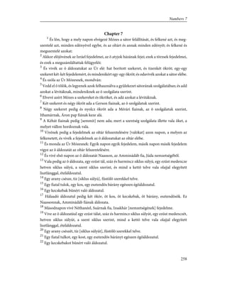Chapter 7
1
És lõn, hogy a mely napon elvégezé Mózes a sátor felállítását, és felkené azt, és meg-
szentelé azt, minden edényével egybe, és az oltárt és annak minden edényét; és felkené és
megszentelé azokat:
2
Akkor elõjövének az Izráel fejedelmei, az õ atyjok házának fejei; ezek a törzsek fejedelmei,
és ezek a megszámláltattak felügyelõi:
3
És vivék az õ áldozatukat az Úr elé: hat borított szekeret, és tizenkét ökröt; egy-egy
szekeret két-két fejedelemért, és mindenikért egy-egy ökröt; és odavivék azokat a sátor elébe.
4
És szóla az Úr Mózesnek, mondván:
5
Vedd el õ tõlök, és legyenek azok felhasználva a gyülekezet sátorának szolgálatában; és add
azokat a lévitáknak, mindeniknek az õ szolgálata szerint.
6
Elvevé azért Mózes a szekereket és ökröket, és adá azokat a lévitáknak.
7
Két szekeret és négy ökröt ada a Gerson fiainak, az õ szolgálatuk szerint.
8
Négy szekeret pedig és nyolcz ökröt ada a Mérári fiainak, az õ szolgálatuk szerint,
Ithamárnak, Áron pap fiának keze alá.
9
A Kéhát fiainak pedig [semmit] nem ada; mert a szentség szolgálata illette vala õket, a
melyet vállon hordoznak vala.
10
Vivének pedig a fejedelmek az oltár felszentelésére [valókat] azon napon, a melyen az
felkenetett, és vivék a fejedelmek az õ áldozatukat az oltár elébe.
11
És monda az Úr Mózesnek: Egyik napon egyik fejedelem, másik napon másik fejedelem
vigye az õ áldozatát az oltár felszentelésére.
12
És vivé elsõ napon az õ áldozatát Naasson, az Amminádáb fia, Júda nemzetségébõl.
13
Vala pedig az õ áldozata, egy ezüst tál, száz és harmincz siklus súlyú, egy ezüst medencze
hetven siklus súlyú, a szent siklus szerint, és mind a kettõ telve vala olajjal elegyített
lisztlánggal, ételáldozatul.
14
Egy arany csésze, tíz [siklus súlyú], füstölõ szerekkel telve.
15
Egy fiatal tulok, egy kos, egy esztendõs bárány egészen égõáldozatul.
16
Egy kecskebak bûnért való áldozatul.
17
Hálaadó áldozatul pedig két ökör, öt kos, öt kecskebak, öt bárány, esztendõsök. Ez
Naassonnak, Amminádáb fiának áldozata.
18
Másodnapon vivé Néthanéel, Suárnak fia, Izsakhár [nemzetségének] fejedelme.
19
Vive az õ áldozatául egy ezüst tálat, száz és harmincz siklus súlyút, egy ezüst medenczét,
hetven siklus súlyút, a szent siklus szerint, mind a kettõ telve vala olajjal elegyített
lisztlánggal, ételáldozatul.
20
Egy arany csészét, tíz [siklus súlyút], füstölõ szerekkel telve.
21
Egy fiatal tulkot, egy kost, egy esztendõs bárányt egészen égõáldozatul.
22
Egy kecskebakot bûnért való áldozatul.
258
Numbers 7
 