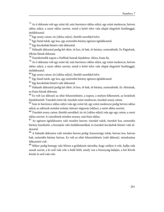 73
Az õ áldozata volt egy ezüst tál, száz harmincz siklus súlyú, egy ezüst medencze, hetven
siklus súlyú, a szent siklus szerint, mind a kettõ telve vala olajjal elegyített lisztlánggal,
ételáldozatul.
74
Egy arany csésze, tíz [siklus súlyú], füstölõ szerekkel telve.
75
Egy fiatal tulok, egy kos, egy esztendõs bárány egészen égõáldozatul.
76
Egy kecskebak bûnért való áldozatul.
77
Hálaadó áldozatul pedig két ökör, öt kos, öt bak, öt bárány, esztendõsök. Ez Págielnek,
Okrán fiának áldozata.
78
Tizenkettedik napon a Nafthali fiainak fejedelme: Ahira, Enán fia.
79
Az õ áldozata volt egy ezüst tál, száz harmincz siklus súlyú, egy ezüst medencze, hetven
siklus súlyú, a szent siklus szerint, mind a kettõ telve vala olajjal elegyített lisztlánggal,
ételáldozatul.
80
Egy arany csésze, tíz [siklus súlyú], füstölõ szerekkel telve.
81
Egy fiatal tulok, egy kos, egy esztendõs bárány egészen égõáldozatul.
82
Egy kecskebak bûnért való áldozatul.
83
Hálaadó áldozatul pedig két ökör, öt kos, öt bak, öt bárány, esztendõsök. Ez Ahirának,
az Enán fiának áldozata.
84
Ez volt [az áldozat] az oltár felszentelésére, a napon, a melyen felkenetett, az Izráelnek
fejedelmeitõl. Tizenkét ezüst tál, tizenkét ezüst medencze, tizenkét arany csésze.
85
Száz és harmincz siklus súlyú vala egy ezüst tál, egy ezüst medencze pedig hetven siklus
súlyú; az edények minden ezüstje: kétezer négyszáz [siklus], a szent siklus szerint;
86
Tizenkét arany csésze, füstölõ szerekkel, tíz-tíz [siklus súlyú] vala egy-egy csésze, a szent
siklus szerint: A csészéknek minden aranya: száz húsz siklus.
87
Az egészen égõáldozatra való minden barom: tizenkét tulok, tizenkét kos, esztendõs
bárány tizenkettõ, a hozzájok való ételáldozatokkal, és tizenkét kecskebak bûnért való ál-
dozatul.
88
A hálaadó áldozatra való minden barom pedig: huszonnégy tulok, hatvan kos, hatvan
bak, esztendõs bárány hatvan. Ez volt az oltár felszentelésére [való áldozat], minekutána
felkenetett volt.
89
Mikor pedig bemegy vala Mózes a gyülekezet sátorába, hogy szóljon õ vele, hallja vala
annak szavát, a ki szól vala vele a fedél felõl, amely van a bizonyság ládáján, a két Kérub
közûl; és szól vala vele.
261
Numbers 7
 