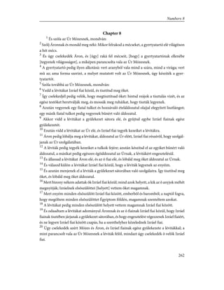 Chapter 8
1
És szóla az Úr Mózesnek, mondván:
2
Szólj Áronnak és mondd meg néki: Mikor felrakod a mécseket, a gyertyatartó elé világítson
a hét mécs.
3
És úgy cselekedék Áron, és [úgy] raká fel mécseit, [hogy] a gyertyatartónak ellenébe
[tegyenek világosságot], a miképen parancsolta vala az Úr Mózesnek.
4
A gyertyatartó pedig ilyen alkotású: vert aranyból vala mind a szára, mind a virága; vert
mû az; ama forma szerint, a melyet mutatott volt az Úr Mózesnek, úgy készíték a gyer-
tyatartót.
5
Szóla továbbá az Úr Mózesnek, mondván:
6
Vedd a lévitákat Izráel fiai közül, és tisztítsd meg õket.
7
Így cselekedjél pedig velök, hogy megtisztítsad õket: hintsd reájok a tisztulás vizét, és az
egész testöket beretválják meg, és mossák meg ruháikat, hogy tiszták legyenek.
8
Azután vegyenek egy fiatal tulkot és hozzávaló ételáldozatul olajjal elegyített lisztlángot;
egy másik fiatal tulkot pedig vegyenek bûnért való áldozatul.
9
Akkor vidd a lévitákat a gyülekezet sátora elé, és gyûjtsd egybe Izráel fiainak egész
gyülekezetét.
10
Ezután vidd a lévitákat az Úr elé, és Izráel fiai tegyék kezeiket a lévitákra.
11
Áron pedig lóbálja meg a lévitákat, áldozatul az Úr elõtt, Izráel fiai részérõl, hogy szolgál-
janak az Úr szolgálatában.
12
A léviták pedig tegyék kezeiket a tulkok fejére; azután készítsd el az egyiket bûnért való
áldozatul, a másikat pedig egészen égõáldozatul az Úrnak, a lévitákért engesztelésül.
13
És állassad a lévitákat Áron elé, és az õ fiai elé, és lóbáld meg õket áldozatul az Úrnak.
14
És válaszd külön a lévitákat Izráel fiai közül, hogy a léviták legyenek az enyéim.
15
És azután menjenek el a léviták a gyülekezet sátorában való szolgálatra. Így tisztítsd meg
õket, és lóbáld meg õket áldozatul.
16
Mert bizony nékem adattak õk Izráel fiai közül; mind azok helyett, a kik az õ anyjok méhét
megnyitják; Izráelnek elsõszülöttei [helyett] vettem õket magamnak.
17
Mert enyém minden elsõszülött Izráel fiai között, emberbõl és baromból; a naptól fogva,
hogy megöltem minden elsõszülöttet Égyiptom földén, magamnak szenteltem azokat.
18
A lévitákat pedig minden elsõszülött helyett vettem magamnak Izráel fiai között.
19
És odaadtam a lévitákat adományul Áronnak és az õ fiainak Izráel fiai közül, hogy Izráel
fiainak tisztében járjanak a gyülekezet sátorában, és hogy engesztelést végezzenek Izráel fiaiért,
és ne legyen Izráel fiai között csapás, ha a szenthelyhez közelednek Izráel fiai.
20
Úgy cselekedék azért Mózes és Áron, és Izráel fiainak egész gyülekezete a lévitákkal; a
mint parancsolt vala az Úr Mózesnek a léviták felõl, mindazt úgy cselekedék õ velök Izráel
fiai.
262
Numbers 8
 