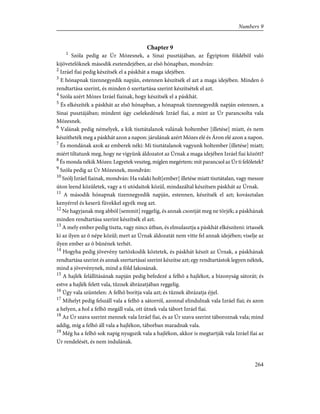 Chapter 9
1
Szóla pedig az Úr Mózesnek, a Sinai pusztájában, az Égyiptom földébõl való
kijövetelöknek második esztendejében, az elsõ hónapban, mondván:
2
Izráel fiai pedig készítsék el a páskhát a maga idejében.
3
E hónapnak tizennegyedik napján, estennen készítsék el azt a maga idejében. Minden õ
rendtartása szerint, és minden õ szertartása szerint készítsétek el azt.
4
Szóla azért Mózes Izráel fiainak, hogy készítsék el a páskhát.
5
És elkészíték a páskhát az elsõ hónapban, a hónapnak tizennegyedik napján estennen, a
Sinai pusztájában; mindent úgy cselekedének Izráel fiai, a mint az Úr parancsolta vala
Mózesnek.
6
Valának pedig némelyek, a kik tisztátalanok valának holtember [illetése] miatt, és nem
készítheték meg a páskhát azon a napon: járulának azért Mózes elé és Áron elé azon a napon.
7
És mondának azok az emberek néki: Mi tisztátalanok vagyunk holtember [illetése] miatt;
miért tiltatunk meg, hogy ne vigyünk áldozatot az Úrnak a maga idejében Izráel fiai között?
8
És monda nékik Mózes: Legyetek veszteg, míglen megértem: mit parancsol az Úr ti felõletek?
9
Szóla pedig az Úr Mózesnek, mondván:
10
Szólj Izráel fiainak, mondván: Ha valaki holt[ember] illetése miatt tisztátalan, vagy messze
úton leend közületek, vagy a ti utódaitok közül, mindazáltal készítsen páskhát az Úrnak.
11
A második hónapnak tizennegyedik napján, estennen, készítsék el azt; kovásztalan
kenyérrel és keserû füvekkel egyék meg azt.
12
Ne hagyjanak meg abból [semmit] reggelig, és annak csontját meg ne törjék; a páskhának
minden rendtartása szerint készítsék el azt.
13
A mely ember pedig tiszta, vagy nincs útban, és elmulasztja a páskhát elkészíteni: irtassék
ki az ilyen az õ népe közül; mert az Úrnak áldozatát nem vitte fel annak idejében; viselje az
ilyen ember az õ bûnének terhét.
14
Hogyha pedig jövevény tartózkodik köztetek, és páskhát készít az Úrnak, a páskhának
rendtartása szerint és annak szertartásai szerint készítse azt; egy rendtartástok legyen néktek,
mind a jövevénynek, mind a föld lakosának.
15
A hajlék felállításának napján pedig befedezé a felhõ a hajlékot, a bizonyság sátorát; és
estve a hajlék felett vala, tûznek ábrázatjában reggelig.
16
Úgy vala szüntelen: A felhõ borítja vala azt; és tûznek ábrázatja éjjel.
17
Mihelyt pedig felszáll vala a felhõ a sátorról, azonnal elindulnak vala Izráel fiai; és azon
a helyen, a hol a felhõ megáll vala, ott ütnek vala tábort Izráel fiai.
18
Az Úr szava szerint mennek vala Izráel fiai, és az Úr szava szerint táboroznak vala; mind
addig, míg a felhõ áll vala a hajlékon, táborban maradnak vala.
19
Még ha a felhõ sok napig nyugszik vala a hajlékon, akkor is megtartják vala Izráel fiai az
Úr rendelését, és nem indulának.
264
Numbers 9
 