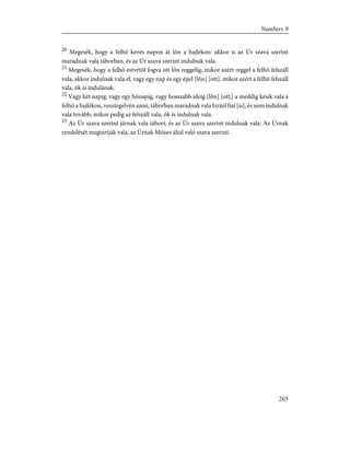 20
Megesék, hogy a felhõ kevés napon át lõn a hajlékon: akkor is az Úr szava szerint
maradnak vala táborban, és az Úr szava szerint indulnak vala.
21
Megesék, hogy a felhõ estvétõl fogva ott lõn reggelig; mikor azért reggel a felhõ felszáll
vala, akkor indulnak vala el; vagy egy nap és egy éjjel [lõn] [ott]; mikor azért a felhõ felszáll
vala, õk is indulának.
22
Vagy két napig, vagy egy hónapig, vagy hosszabb ideig [lõn] [ott;] a meddig késik vala a
felhõ a hajlékon, vesztegelvén azon, táborban maradnak vala Izráel fiai [is], és nem indulnak
vala tovább; mikor pedig az felszáll vala, õk is indulnak vala.
23
Az Úr szava szerint járnak vala tábort, és az Úr szava szerint indulnak vala. Az Úrnak
rendelését megtartják vala, az Úrnak Mózes által való szava szerint.
265
Numbers 9
 