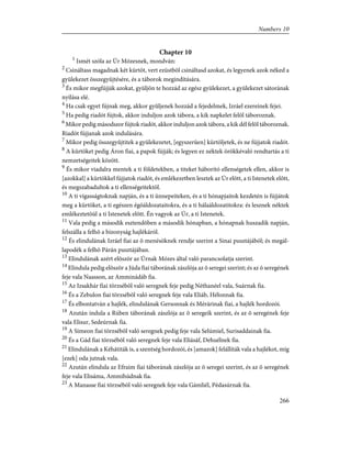 Chapter 10
1
Ismét szóla az Úr Mózesnek, mondván:
2
Csináltass magadnak két kürtöt, vert ezüstbõl csináltasd azokat, és legyenek azok néked a
gyülekezet összegyûjtésére, és a táborok megindítására.
3
És mikor megfújják azokat, gyüljön te hozzád az egész gyülekezet, a gyülekezet sátorának
nyílása elé.
4
Ha csak egyet fújnak meg, akkor gyûljenek hozzád a fejedelmek, Izráel ezereinek fejei.
5
Ha pedig riadót fújtok, akkor induljon azok tábora, a kik napkelet felõl táboroznak.
6
Mikor pedig másodszor fújtok riadót, akkor induljon azok tábora, a kik dél felõl táboroznak.
Riadót fújjanak azok indulására.
7
Mikor pedig összegyûjtitek a gyülekezetet, [egyszerûen] kürtöljetek, és ne fújjatok riadót.
8
A kürtöket pedig Áron fiai, a papok fújják; és legyen ez néktek örökkévaló rendtartás a ti
nemzetségeitek között.
9
És mikor viadalra mentek a ti földetekben, a titeket háborító ellenségetek ellen, akkor is
[azokkal] a kürtökkel fújjatok riadót, és emlékezetben lesztek az Úr elõtt, a ti Istenetek elõtt,
és megszabadultok a ti ellenségeitektõl.
10
A ti vígasságtoknak napján, és a ti ünnepeiteken, és a ti hónapjaitok kezdetén is fújjátok
meg a kürtöket, a ti egészen égõáldozataitokra, és a ti hálaáldozatitokra: és lesznek néktek
emlékeztetõül a ti Istenetek elõtt. Én vagyok az Úr, a ti Istenetek.
11
Vala pedig a második esztendõben a második hónapban, a hónapnak huszadik napján,
felszálla a felhõ a bizonyság hajlékáról.
12
És elindulának Izráel fiai az õ menésöknek rendje szerint a Sinai pusztájából; és megál-
lapodék a felhõ Párán pusztájában.
13
Elindulának azért elõször az Úrnak Mózes által való parancsolatja szerint.
14
Elindula pedig elõször a Júda fiai táborának zászlója az õ seregei szerint; és az õ seregének
feje vala Naasson, az Amminádáb fia.
15
Az Izsakhár fiai törzsébõl való seregnek feje pedig Néthanéel vala, Suárnak fia.
16
És a Zebulon fiai törzsébõl való seregnek feje vala Eliáb, Hélonnak fia.
17
És elbontatván a hajlék, elindulának Gersonnak és Mérárinak fiai, a hajlék hordozói.
18
Azután indula a Rúben táborának zászlója az õ seregeik szerint, és az õ seregének feje
vala Elisur, Sedeúrnak fia.
19
A Simeon fiai törzsébõl való seregnek pedig feje vala Selúmiel, Surisaddainak fia.
20
És a Gád fiai törzsébõl való seregnek feje vala Eliásáf, Dehuélnek fia.
21
Elindulának a Kéhátiták is, a szentség hordozói, és [amazok] felállíták vala a hajlékot, míg
[ezek] oda jutnak vala.
22
Azután elindula az Efraim fiai táborának zászlója az õ seregei szerint, és az õ seregének
feje vala Elisáma, Ammihúdnak fia.
23
A Manasse fiai törzsébõl való seregnek feje vala Gámliél, Pédasúrnak fia.
266
Numbers 10
 
