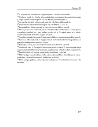 24
A Benjámin fiai törzsébõl való seregnek feje vala Abidán, Gideóninak fia.
25
[Utolszor] indula el a Dán fiai táborának zászlója, mint az egész tábornak utócsapata az
õ seregei szerint; és az õ seregének feje vala Ahiézer, az Ammisaddai fia.
26
Az Áser fiai törzsébõl való seregnek pedig feje vala Págiel, Okhránnak fia.
27
És a Nafthali fiai törzsébõl való seregnek feje vala Akhira, az Enán fia.
28
Ilyen vala Izráel fiainak menetele az õ seregeik szerint: ekképen mentek.
29
Monda pedig Mózes Hóbábnak, a ki fia vala a Midiánból való Reuélnek, a Mózes ipának:
Arra a helyre indulunk mi, a mely felõl azt mondta vala az Úr: néktek adom. Jer el velünk,
és jól teszünk veled, mert az Úr jót igért Izráelnek.
30
Az pedig felele néki: Nem megyek, hanem az én földemre és az én rokonaim közé megyek.
31
És monda [Mózes]: Kérlek, ne hagyj el minket: mert te tudod, hol kell megszállanunk e
pusztában, és légy nékünk szemünk gyanánt.
32
És ha eljösz velünk, a mi jót cselekszik velünk az Úr, közöljük azt veled.
33
Elmenének azért az Úr hegyétõl háromnapi járásnyira, és az Úr szövetségének ládája
megyen vala õ elõttök háromnapi járásnyira, hogy kiszemelje nékik: hol kelljen megszállaniok.
34
És az Úr felhõje vala õ rajtok nappal, mikor elindulának a táborból.
35
Mikor pedig el akarták indítani a ládát, ezt mondja vala Mózes: Kelj fel Uram, és széled-
jenek el a te ellenségeid, és fussanak el elõled a te gyûlölõid.
36
Mikor pedig megáll vala, ezt mondja vala: Fordulj vissza Uram Izráelnek tízezerszer való
ezereihez.
267
Numbers 10
 