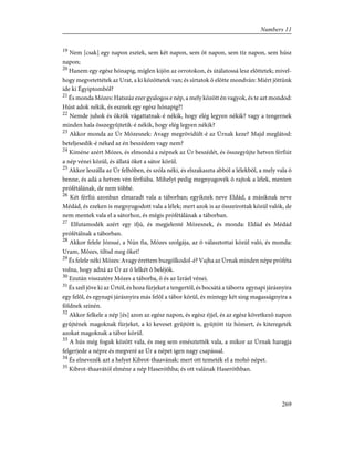 19
Nem [csak] egy napon esztek, sem két napon, sem öt napon, sem tíz napon, sem húsz
napon;
20
Hanem egy egész hónapig, míglen kijön az orrotokon, és útálatossá lesz elõttetek; mivel-
hogy megvetettétek az Urat, a ki közöttetek van; és sírtatok õ elõtte mondván: Miért jöttünk
ide ki Égyiptomból?
21
És monda Mózes: Hatszáz ezer gyalogos e nép, a mely között én vagyok, és te azt mondod:
Húst adok nékik, és esznek egy egész hónapig?!
22
Nemde juhok és ökrök vágattatnak-é nékik, hogy elég legyen nékik? vagy a tengernek
minden hala összegyûjtetik-é nékik, hogy elég legyen nékik?
23
Akkor monda az Úr Mózesnek: Avagy megrövidült-é az Úrnak keze? Majd meglátod:
beteljesedik-é néked az én beszédem vagy nem?
24
Kiméne azért Mózes, és elmondá a népnek az Úr beszédét, és összegyûjte hetven férfiút
a nép vénei közül, és állatá õket a sátor körül.
25
Akkor leszálla az Úr felhõben, és szóla néki, és elszakaszta abból a lélekbõl, a mely vala õ
benne, és adá a hetven vén férfiúba. Mihelyt pedig megnyugovék õ rajtok a lélek, menten
prófétálának, de nem többé.
26
Két férfiú azonban elmaradt vala a táborban; egyiknek neve Eldád, a másiknak neve
Médád, és ezeken is megnyugodott vala a lélek; mert azok is az összeírottak közül valók, de
nem mentek vala el a sátorhoz, és mégis prófétálának a táborban.
27
Elfutamodék azért egy ifjú, és megjelenté Mózesnek, és monda: Eldád és Médád
prófétálnak a táborban.
28
Akkor felele Józsué, a Nún fia, Mózes szolgája, az õ választottai közül való, és monda:
Uram, Mózes, tiltsd meg õket!
29
És felele néki Mózes: Avagy érettem buzgólkodol-é? Vajha az Úrnak minden népe próféta
volna, hogy adná az Úr az õ lelkét õ beléjök.
30
Ezután visszatére Mózes a táborba, õ és az Izráel vénei.
31
És szél jöve ki az Úrtól, és hoza fürjeket a tengertõl, és bocsátá a táborra egynapi járásnyira
egy felõl, és egynapi járásnyira más felõl a tábor körül, és mintegy két sing magasságnyira a
földnek színén.
32
Akkor felkele a nép [és] azon az egész napon, és egész éjjel, és az egész következõ napon
gyûjtének magoknak fürjeket, a ki keveset gyûjtött is, gyûjtött tíz hómert, és kiteregeték
azokat magoknak a tábor körül.
33
A hús még foguk között vala, és meg sem emésztették vala, a mikor az Úrnak haragja
felgerjede a népre és megveré az Úr a népet igen nagy csapással.
34
És elnevezék azt a helyet Kibrot-thaavának: mert ott temeték el a mohó népet.
35
Kibrot-thaavától elméne a nép Haseróthba; és ott valának Haseróthban.
269
Numbers 11
 