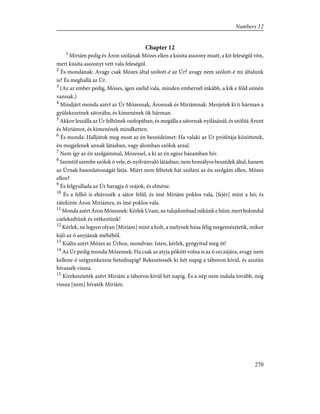 Chapter 12
1
Miriám pedig és Áron szólának Mózes ellen a kúsita asszony miatt, a kit feleségül võn,
mert kúsita asszonyt vett vala feleségül.
2
És mondának: Avagy csak Mózes által szólott-é az Úr? avagy nem szólott-é mi általunk
is? És meghallá az Úr.
3
(Az az ember pedig, Mózes, igen szelíd vala, minden embernél inkább, a kik e föld színén
vannak.)
4
Mindjárt monda azért az Úr Mózesnak, Áronnak és Miriámnak: Menjetek ki ti hárman a
gyülekezetnek sátorába; és kimenének õk hárman.
5
Akkor leszálla az Úr felhõnek oszlopában, és megálla a sátornak nyílásánál; és szólítá Áront
és Miriámot, és kimenének mindketten.
6
És monda: Halljátok meg most az én beszédeimet: Ha valaki az Úr prófétája közöttetek,
én megjelenek annak látásban, vagy álomban szólok azzal.
7
Nem így az én szolgámmal, Mózessel, a ki az én egész házamban hív.
8
Szemtõl szembe szólok õ vele, és nyilvánvaló látásban; nem homályos beszédek által, hanem
az Úrnak hasonlatosságát látja. Miért nem féltetek hát szólani az én szolgám ellen, Mózes
ellen?
9
És felgyullada az Úr haragja õ reájok, és elméne.
10
És a felhõ is eltávozék a sátor felül, és ímé Miriám poklos vala, [fejér] mint a hó; és
rátekinte Áron Miriámra, és ímé poklos vala.
11
Monda azért Áron Mózesnek: Kérlek Uram, ne tulajdonítsad nékünk e bûnt; mert bolondul
cselekedtünk és vétkeztünk!
12
Kérlek, ne legyen olyan [Miriám] mint a holt, a melynek húsa félig megemésztetik, mikor
kijõ az õ anyjának méhébõl.
13
Kiálta azért Mózes az Úrhoz, mondván: Isten, kérlek, gyógyítsd meg õt!
14
Az Úr pedig monda Mózesnek: Ha csak az atyja pökött volna is az õ orczájára, avagy nem
kellene-é szégyenkeznie hetednapig? Rekesztessék ki hét napig a táboron kívül, és azután
hívassék vissza.
15
Kirekeszteték azért Miriám a táboron kivül hét napig. És a nép nem indula tovább, míg
vissza [nem] hívaték Miriám.
270
Numbers 12
 