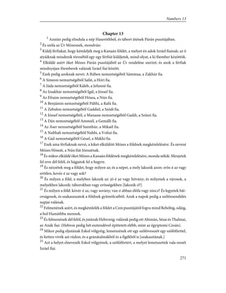 Chapter 13
1
Azután pedig elindula a nép Haseróthból, és tábort ütének Párán pusztájában.
2
És szóla az Úr Mózesnek, mondván:
3
Küldj férfiakat, hogy kémleljék meg a Kanaán földét, a melyet én adok Izráel fiainak; az õ
atyáiknak mindenik törzsébõl egy-egy férfiút küldjetek, mind olyat, a ki fõember közöttök.
4
Elküldé azért õket Mózes Párán pusztájából az Úr rendelése szerint; és azok a férfiak
mindnyájan fõemberek valának Izráel fiai között.
5
Ezek pedig azoknak nevei: A Rúben nemzetségébõl Sámmua, a Zakhúr fia.
6
A Simeon nemzetségébõl Safát, a Hóri fia.
7
A Júda nemzetségébõl Káleb, a Jefunné fia.
8
Az Izsakhár nemzetségébõl Igál, a József fia.
9
Az Efraim nemzetségébõl Hósea, a Nún fia.
10
A Benjámin nemzetségébõl Pálthi, a Rafú fia.
11
A Zebulon nemzetségébõl Gaddiel, a Szódi fia.
12
A József nemzetségébõl, a Manasse nemzetségébõl Gaddi, a Szúszi fia.
13
A Dán nemzetségébõl Ammiél, a Gemálli fia.
14
Az Áser nemzetségébõl Szenthúr, a Mikaél fia.
15
A Nafthali nemzetségébõl Nahbi, a Vofszi fia.
16
A Gád nemzetségébõl Géuel, a Mákhi fia.
17
Ezek ama férfiaknak nevei, a kiket elküldött Mózes a földnek megkémlelésére. És nevezé
Mózes Hóseát, a Nún fiát Józsuénak.
18
És mikor elküldé õket Mózes a Kanaán földének megkémlelésére, monda nékik: Menjetek
fel erre dél felõl, és hágjatok fel a hegyre.
19
És nézzétek meg a földet, hogy milyen az; és a népet, a mely lakozik azon: erõs-é az vagy
erõtlen, kevés-é az vagy sok?
20
És milyen a föld, a melyben lakozik az: jó-é az vagy hitvány; és milyenek a városok, a
melyekben lakozik: táborokban vagy erõsségekben [lakozik-é?]
21
És milyen a föld: kövér-é az, vagy sovány; van-é abban élõfa vagy nincs? És legyetek bát-
orságosok, és szakaszszatok a földnek gyümölcsébõl. Azok a napok pedig a szõlõzsendülés
napjai valának.
22
Felmenének azért, és megkémlelék a földet a Czin pusztájától fogva mind Rehóbig, odáig,
a hol Hamáthba mennek.
23
És felmenének dél felõl, és jutának Hebronig; valának pedig ott Ahimán, Sésai és Thalmai,
az Anák fiai: (Hebron pedig hét esztendõvel építtetett elébb, mint az égyiptomi Czoán).
24
Mikor pedig eljutának Eskol völgyéig, lemetszének ott egy szõlõvesszõt egy szõlõfürttel,
és ketten vivék azt rúdon; és a gránátalmákból és a figékbõl is [szakasztának.]
25
Azt a helyet elnevezék Eskol völgyének; a szõlõfürtért, a melyet lemetszettek vala onnét
Izráel fiai.
271
Numbers 13
 