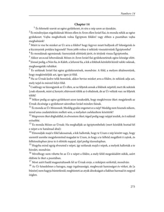 Chapter 14
1
És felemelé szavát az egész gyülekezet, és síra a nép azon az éjszakán.
2
És mindnyájan zúgolódának Mózes ellen és Áron ellen Izráel fiai, és monda nékik az egész
gyülekezet: Vajha megholtunk volna Égyiptom földén! vagy ebben a pusztában vajha
meghalnánk!
3
Miért is visz be minket az Úr arra a földre? hogy fegyver miatt hulljunk el? feleségeink és
a kicsinyeink prédára legyenek? Nem jobb volna-é nékünk visszatérnünk Égyiptomba?
4
És mondának egymásnak: Szerezzünk elõttünk járót, és térjünk vissza Égyiptomba.
5
Akkor arczczal leborulának Mózes és Áron Izráel fiai gyülekezetének egész községe elõtt.
6
Józsué pedig, a Nún fia, és Káleb, a Jefunné fia, a kik a földnek kémlelõi közül valók valának,
meghasogaták ruháikat.
7
És szólának Izráel fiai egész gyülekezetének, mondván: A föld, a melyen általmentünk,
hogy megkémleljük azt, igen-igen jó föld.
8
Ha az Úrnak kedve telik bennünk, akkor bevisz minket arra a földre, és nékünk adja azt,
mely tejjel és mézzel folyó föld.
9
Csakhogy ne lázongjatok az Úr ellen, se ne féljetek annak a földnek népétõl; mert õk nekünk
[csak olyanok, mint a] kenyér; eltávozott tõlök az õ oltalmok, de az Úr velünk van: ne féljetek
tõlök!
10
Mikor pedig az egész gyülekezet azon tanakodék, hogy megkövezze õket: megjelenék az
Úrnak dicsõsége a gyülekezet sátorában Izráel minden fiának.
11
És monda az Úr Mózesnek: Meddig gyaláz engemet ez a nép? Meddig nem hisznek nékem,
mind ama csudatételeim mellett sem, a melyeket cselekedtem közöttök?
12
Megverem õket döghalállal, és elvesztem õket; téged pedig nagy néppé teszlek, és õ nálánál
erõsebbé.
13
És monda Mózes az Úrnak: Ha meghallják az égyiptombeliek (mert közülök hoztad fel
e népet a te hatalmad által):
14
Elmondják majd e föld lakosainak, a kik hallották, hogy te Uram e nép között vagy, hogy
szemtõl szembe megjelentetted magadat te Uram, és hogy a te felhõd megállott õ rajtok, és
felhõoszlopban jársz te õ elõttök nappal, éjjel pedig tûzoszlopban.
15
Hogyha mind egyig elveszted e népet, így szólanak majd e népek, a melyek hallották a te
híredet, mondván:
16
Mivelhogy nem vihette be az Úr e népet a földre, a mely felõl megesküdött nékik, azért
öldöste le õket a pusztában.
17
Most azért hadd magasztaltassék fel az Úrnak ereje, a miképen szólottál, mondván:
18
Az Úr késedelmes a haragra, nagy irgalmasságú, megbocsát hamisságot és vétket, de [a
bûnöst] nem hagyja büntetlenül; megbünteti az atyák álnokságait a fiakban harmad és negyed
íziglen.
273
Numbers 14
 
