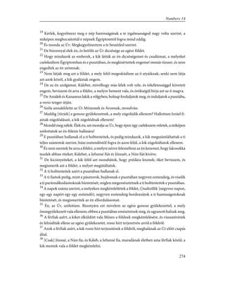 19
Kérlek, kegyelmezz meg e nép hamisságának a te irgalmasságod nagy volta szerint, a
miképen megbocsátottál e népnek Égyiptomtól fogva mind eddig.
20
És monda az Úr: Megkegyelmeztem a te beszéded szerint.
21
De bizonnyal élek én, és betölti az Úr dicsõsége az egész földet.
22
Hogy mindazok az emberek, a kik látták az én dicsõségemet és csudáimat, a melyeket
cselekedtem Égyiptomban és e pusztában, és megkisértettek engemet immár tízszer, és nem
engedtek az én szómnak:
23
Nem látják meg azt a földet, a mely felõl megesküdtem az õ atyáiknak; senki nem látja
azt azok közöl, a kik gyaláztak engem.
24
De az én szolgámat, Kálebet, mivelhogy más lélek volt vele, és tökéletességgel követett
engem, beviszem õt arra a földre, a melyre bement vala, és örökségül bírja azt az õ magva.
25
De Amálek és Kananeus lakik a völgyben; holnap forduljatok meg, és induljatok a pusztába,
a veres tenger útján.
26
Szóla annakfelette az Úr Mózesnek és Áronnak, mondván:
27
Meddig [tûrjek] e gonosz gyülekezetnek, a mely zúgolódik ellenem? Hallottam Izráel fi-
ainak zúgolódásait, a kik zúgolódnak ellenem!
28
Mondd meg nékik: Élek én, azt mondja az Úr, hogy épen úgy cselekszem veletek, a miképen
szólottatok az én füleim hallására!
29
E pusztában hullanak el a ti holttesteitek, és pedig mindazok, a kik megszámláltattak a ti
teljes számotok szerint, húsz esztendõstõl fogva és azon felül, a kik zúgolódtatok ellenem.
30
És nem mentek be arra a földre, a melyre nézve felemeltem az én kezemet, hogy lakosokká
teszlek abban titeket; Kálebet, a Jefunné fiát és Józsuét, a Nún fiát kivéve.
31
De kicsinyeiteket, a kik felõl azt mondtátok, hogy prédára lesznek; õket beviszem, és
megismerik azt a földet, a melyet megútáltatok.
32
A ti holttesteitek azért a pusztában hullanak el.
33
A ti fiaitok pedig, mint a pásztorok, bujdosnak e pusztában negyven esztendeig, és viselik
a ti paráználkodásitoknak büntetését, míglen megemésztetnek a ti holttesteitek e pusztában.
34
A napok száma szerint, a melyeken megkémleltétek a földet, ([tudniillik ]negyven napon,
egy-egy napért egy-egy esztendõ), negyven esztendeig hordozzátok a ti hamisságotoknak
büntetését, és megismeritek az én elfordulásomat.
35
Én, az Úr, szólottam. Bizonyára ezt mívelem az egész gonosz gyülekezettel, a mely
összegyülekezett vala ellenem; ebben a pusztában emésztetnek meg, és ugyanott halnak meg.
36
A férfiak azért, a kiket elküldött vala Mózes a földnek megkémlelésére, és visszatérének
és felzúdíták ellene az egész gyülekezetet, rossz hírt terjesztvén arról a földrõl:
37
Azok a férfiak azért, a kik rossz hírt terjesztének a földrõl, meghalának az Úr elõtt csapás
által.
38
[Csak] Józsué, a Nún fia, és Káleb, a Jefunné fia, maradának életben ama férfiak közül, a
kik mentek vala a földet megkémlelni.
274
Numbers 14
 