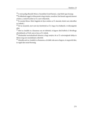 39
A mint pedig elbeszélé Mózes e beszédeket Izráel fiainak, a nép felette igen keserge.
40
És felkelének reggel, és felmenének a hegy tetejére, mondván: Ímé készek vagyunk elmenni
a helyre, a melyrõl szólott az Úr, mert vétkeztünk.
41
És monda Mózes: Miért hágjátok át ilyen módon az Úr akaratát, holott nem sikerülhet
az [néktek.]
42
Fel ne menjetek, mert nem lesz közöttetek az Úr, hogy el ne hulljatok a ti ellenségeitek
elõtt.
43
Mert az Amálek és a Kananeus van ott elõttetek, és fegyver által hulltok el. Mivelhogy
elfordultatok az Úrtól, nem is lesz az Úr veletek.
44
Mindazáltal merészkedének felmenni a hegy tetejére; de az Úr szövetségének ládája és
Mózes meg sem mozdulának a táborból.
45
Alászálla azért az Amálek és a Kananeus, a ki lakik vala azon a hegyen, és megverék õket,
és vágák õket mind Hormáig.
275
Numbers 14
 