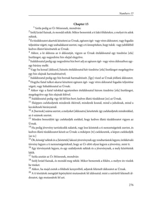 Chapter 15
1
Szóla pedig az Úr Mózesnek, mondván:
2
Szólj Izráel fiainak, és mondd nékik: Mikor bementek a ti lakó földetekre, a melyet én adok
néktek.
3
És tûzáldozatot akartok készíteni az Úrnak, egészen égõ- vagy véres áldozatot, vagy fogadás
teljesítése végett, vagy szabadakarat szerint, vagy a ti ünnepiteken, hogy tulok- vagy juhfélébõl
kedves illatot készítsetek az Úrnak:
4
Akkor, a ki áldozza az õ áldozatját, vigyen az Úrnak ételáldozatul egy tizedrész [efa]
lisztlángot, egy negyedrész hin olajjal elegyítve.
5
Italáldozatul pedig egy negyedrész hin bort adj az egészen égõ- vagy véres áldozathoz egy-
egy bárány mellé.
6
Vagy ha kossal [áldozol,] készíts ételáldozatul két tizedrész [efa] lisztlángot megelegyítve
egy hin olajnak harmadrészével;
7
Italáldozatul pedig egy hin bornak harmadrészét. [Így] viszel az Úrnak jóillatú áldozatot.
8
Hogyha fiatal tulkot akarsz készíteni egészen égõ- vagy véres áldozatul fogadás teljesítése
végett, vagy hálaáldozatul az Úrnak:
9
Akkor vígy a fiatal tulokkal egyetemben ételáldozatul három tizedrész [efa] lisztlángot,
megelegyítve egy hin olajnak felével.
10
Italáldozatul pedig vigy fel fél hin bort; kedves illatú tûzáldozat [ez] az Úrnak.
11
Eképpen cselekedjetek mindenik ökörnél, mindenik kosnál, mind a juhoknak, mind a
kecskéknek bárányainál.
12
A [barmok] száma szerint, a melyeket [áldozatra] készítetek: így cselekedjetek mindenikkel,
az õ számok szerint.
13
Minden benszülött így cselekedjék ezekkel, hogy kedves illatú tûzáldozatot vigyen az
Úrnak.
14
Ha pedig jövevény tartózkodik nálatok, vagy lesz köztetek a ti nemzetségeitek szerint, és
kedves illatú tûzáldozatot készít az Úrnak: a miképen [ti] cselekesztek, a képen cselekedjék
[az is.]
15
Óh, község! néktek és a [köztetek] lakozó jövevénynek egy rendtartástok legyen; örökkévaló
törvény legyen a ti nemzetségeiteknél, hogy az Úr elõtt olyan legyen a jövevény, mint ti.
16
Egy törvényetek legyen, és egy szabályotok néktek és a jövevénynek, a mely közöttetek
lakik.
17
Szóla azután az Úr Mózesnek, mondván:
18
Szólj Izráel fiainak, és mondd meg nékik: Mikor bementek a földre, a melyre én viszlek
be titeket:
19
Akkor, ha majd esztek a földnek kenyerébõl, adjatok felemelt áldozatot az Úrnak.
20
A ti tésztátok zsengéjét lepényként mutassátok fel áldozatul; mint a szérûrõl felemelt ál-
dozatot, úgy mutassátok fel azt.
276
Numbers 15
 