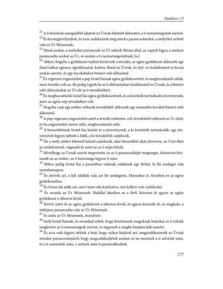 21
A ti tésztátok zsengéjébõl adjatok az Úrnak felemelt áldozatot, a ti nemzetségeitek szerint.
22
És ha megtévelyedtek, és nem cselekszitek meg mind e parancsolatokat, a melyeket szólott
vala az Úr Mózesnek;
23
Mind azokat, a melyeket parancsolt az Úr néktek Mózes által, az naptól fogva, a melyen
parancsolta azokat az Úr, és azután a ti nemzetségeiteknek [is:]
24
Akkor, hogyha a gyülekezet tudtán kivül esik a tévedés, az egész gyülekezet áldozzék egy
fiatal tulkot egészen égõáldozatul, kedves illatul az Úrnak, és étel- és italáldozatot is hozzá
szokás szerint, és egy kecskebakot bûnért való áldozatul.
25
És végezzen engesztelést a pap Izráel fiainak egész gyülekezetéért, és megbocsáttatik nékik,
mert tévedés volt az; õk pedig vigyék be az õ áldozatjokat tûzáldozatul az Úrnak, és a bûnért
való áldozatjokat az Úr elé az õ tévedésökért.
26
És megbocsáttatik Izráel fiai egész gyülekezetének, és a közöttök tartózkodó jövevénynek;
mert az egész nép tévedésben volt.
27
Hogyha csak egy ember vétkezik tévedésbõl: áldozzék egy esztendõs kecskét bûnért való
áldozatul.
28
A pap végezzen engesztelést azért a tévedõ emberért, a ki tévedésbõl vétkezett az Úr elõtt,
és ha engesztelést szerez néki, megbocsáttatik néki.
29
A benszülöttnek Izráel fiai között és a jövevénynek, a ki közöttök tartózkodik: egy tör-
vényetek legyen néktek a felõl, a ki tévedésbõl cselekszik.
30
De a mely ember felemelt kézzel cselekszik, akár benszülött akár jövevény, az Urat illeti
az szidalommal, vágassék ki azért az az õ népe közül;
31
Mivelhogy az Úrnak szavát megvetette, és az õ parancsolatját megszegte, kiirtatván kiir-
tassék az az ember, az õ hamissága legyen õ rajta.
32
Mikor pedig Izráel fiai a pusztában valának, találának egy férfiat, ki fát szedeget vala
szombatnapon.
33
És elvivék azt, a kik találták vala azt fát szedegetni, Mózeshez és Áronhoz és az egész
gyülekezethez.
34
És õrizet alá adák azt, mert nem vala kijelentve, mit kelljen vele cselekedni.
35
És monda az Úr Mózesnek: Halállal lakoljon az a férfi, kövezze õt agyon az egész
gyülekezet a táboron kivül.
36
Kivivé azért õt az egész gyülekezet a táboron kivül, és agyon kövezék õt, és meghala, a
miképen parancsolta vala az Úr Mózesnek.
37
És szóla az Úr Mózesnek, mondván:
38
Szólj Izráel fiainak, és mondjad nékik, hogy készítsenek magoknak bojtokat az õ ruháik
szegleteire az õ nemzetségeik szerint, és tegyenek a szeglet bojtjára kék zsinórt.
39
És arra való legyen néktek a bojt, hogy mikor látjátok azt, megemlékezzetek az Úrnak
minden parancsolatjáról, hogy megcselekedjétek azokat; és ne nézzetek a ti szívetek után,
és a ti szemeitek után, a melyek után ti paráználkodtok.
277
Numbers 15
 