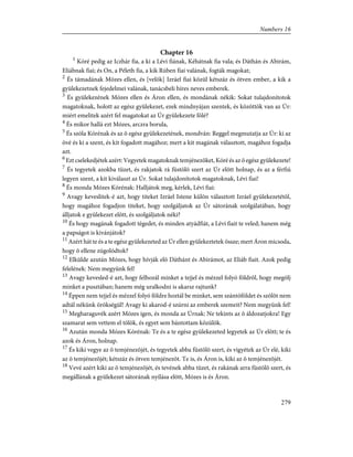 Chapter 16
1
Kóré pedig az Iczhár fia, a ki a Lévi fiának, Kéhátnak fia vala; és Dáthán és Abirám,
Eliábnak fiai; és On, a Péleth fia, a kik Rúben fiai valának, fogták magokat;
2
És támadának Mózes ellen, és [velök] Izráel fiai közül kétszáz és ötven ember, a kik a
gyülekezetnek fejedelmei valának, tanácsbeli híres neves emberek.
3
És gyülekezének Mózes ellen és Áron ellen, és mondának nékik: Sokat tulajdonítotok
magatoknak, holott az egész gyülekezet, ezek mindnyájan szentek, és közöttök van az Úr:
miért emelitek azért fel magatokat az Úr gyülekezete fölé?
4
És mikor hallá ezt Mózes, arczra borula,
5
És szóla Kórénak és az õ egész gyülekezetének, mondván: Reggel megmutatja az Úr: ki az
övé és ki a szent, és kit fogadott magához; mert a kit magának választott, magához fogadja
azt.
6
Ezt cselekedjétek azért: Vegyetek magatoknak temjénezõket, Kóré és az õ egész gyülekezete!
7
És tegyetek azokba tüzet, és rakjatok rá füstölõ szert az Úr elõtt holnap, és az a férfiú
legyen szent, a kit kiválaszt az Úr. Sokat tulajdonítotok magatoknak, Lévi fiai!
8
És monda Mózes Kórénak: Halljátok meg, kérlek, Lévi fiai:
9
Avagy keveslitek-é azt, hogy titeket Izráel Istene külön választott Izráel gyülekezetétõl,
hogy magához fogadjon titeket, hogy szolgáljatok az Úr sátorának szolgálatában, hogy
álljatok e gyülekezet elõtt, és szolgáljatok néki?
10
És hogy magának fogadott tégedet, és minden atyádfiát, a Lévi fiait te veled; hanem még
a papságot is kivánjátok?
11
Azért hát te és a te egész gyülekezeted az Úr ellen gyülekeztetek össze; mert Áron micsoda,
hogy õ ellene zúgolódtok?
12
Elkülde azután Mózes, hogy hívják elõ Dáthánt és Abirámot, az Eliáb fiait. Azok pedig
felelének: Nem megyünk fel!
13
Avagy kevesled-é azt, hogy felhozál minket a tejjel és mézzel folyó földrõl, hogy megölj
minket a pusztában; hanem még uralkodni is akarsz rajtunk?
14
Éppen nem tejjel és mézzel folyó földre hoztál be minket, sem szántóföldet és szõlõt nem
adtál nékünk örökségül! Avagy ki akarod-é szúrni az emberek szemeit? Nem megyünk fel!
15
Megharaguvék azért Mózes igen, és monda az Úrnak: Ne tekints az õ áldozatjokra! Egy
szamarat sem vettem el tõlök, és egyet sem bántottam közülök.
16
Azután monda Mózes Kórénak: Te és a te egész gyülekezeted legyetek az Úr elõtt; te és
azok és Áron, holnap.
17
És kiki vegye az õ temjénezõjét, és tegyetek abba füstölõ szert, és vigyétek az Úr elé, kiki
az õ temjénezõjét; kétszáz és ötven temjénezõt. Te is, és Áron is, kiki az õ temjénezõjét.
18
Vevé azért kiki az õ temjénezõjét, és tevének abba tüzet, és rakának arra füstölõ szert, és
megállának a gyülekezet sátorának nyílása elõtt, Mózes is és Áron.
279
Numbers 16
 