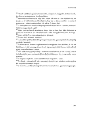 39
Felszedé azért Eleázár pap a réz temjénezõket, a melyekkel a megégettek járultak vala oda,
és vékonyra verette azokat az oltár beborítására.
40
Emlékeztetõül Izráel fiainak, hogy senki idegen, a ki nem az Áron magvából való, ne
járuljon az Úr elé füstölõ szerrel füstölögtetni, hogy úgy ne járjon, mint Kóré és mint az õ
gyülekezete, a miképen megmondotta vala néki az Úr Mózes által.
41
És másnap felzúdula Izráel fiainak egész gyülekezete Mózes ellen és Áron ellen, mondván:
Ti öltétek meg az Úrnak népét!
42
Mikor pedig egybegyûle a gyülekezet Mózes ellen és Áron ellen, akkor fordulának a
gyülekezet sátora felé: és ímé befedezte vala azt a felhõ, és megjelenék az Úrnak dicsõsége.
43
Mózes azért és Áron menének a gyülekezet sátora elé.
44
És szóla az Úr Mózesnek, mondván:
45
Menjetek ki e gyülekezet közül, hogy megemészszem õket egy szempillantásban; õk pedig
orczájokra borulának.
46
És monda Mózes Áronnak: Fogd a temjénezõt, és tégy abba tüzet az oltárról, és rakj reá
füstölõ szert, és vidd hamar a gyülekezethez, és végezz engesztelést értök, mert kijött az Úrtól
a nagy harag, elkezdõdött a csapás.
47
Vevé azért Áron [a] [temjénezõt], a mint mondotta vala Mózes, és futa a község közé, és
ímé elkezdõdött vala a csapás a nép között. És füstölõ áldozatot tõn, és engesztelést szerze
a népnek.
48
És megálla a megholtak között és élõk között; és megszûnék a csapás.
49
És valának, a kik megholtak vala e csapás alatt, tizennégy ezer hétszázan; azokon kivül, a
kik megholtak vala a Kóré dolgáért.
50
És visszatére Áron Mózeshez a gyülekezet sátorának nyílásához. Így szûnék meg a csapás.
281
Numbers 16
 