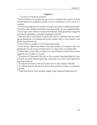 Chapter 17
1
És szóla az Úr Mózesnek, mondván:
2
Szólj Izráel fiainak, és végy tõlök egy-egy vesszõt az õ atyáiknak háza szerint; az õ atyáik
házának valamennyi fejedelmétõl tizenkét vesszõt; és kinek-kinek a nevét írd fel az õ
vesszejére.
3
Az Áron nevét pedig írd a Lévi vesszejére: mert egy vesszõ [esik] az õ atyjok házának fejéért.
4
És tedd le azokat a gyülekezet sátorában a bizonyság [ládája] elé, a hol megjelenek néktek.
5
És lesz, hogy annak a férfiúnak vesszeje, a kit elválasztok, kihajt; így hárítom el magamról
Izráel fiainak zúgolódásait, a melyekkel zúgolódnak ti ellenetek.
6
Szóla azért Mózes Izráel fiainak, és adának néki mind az õ fejedelmeik egy-egy vesszõt
egy-egy fejedelemért; az õ atyáiknak háza szerint tizenkét vesszõt; az Áron vesszeje is azok
között a vesszõk között vala.
7
És letevé Mózes a vesszõket az Úr elé a bizonyság sátorában.
8
És lõn másnap, hogy beméne Mózes a bizonyság sátorába; és ímé kihajtott vala a Lévi
házából való Áronnak vesszeje, és hajtást hajtott, és virágot növelt, és mandolát érlelt.
9
És kihozá Mózes mind azokat a vesszõket az Úr színe elõl mind az Izráel fiai elé, és miután
megnézték vala, vevé kiki az õ vesszejét.
10
És monda az Úr Mózesnek: Vidd vissza az Áron vesszejét a bizonyság [ládája] elé, hogy
õriztessék ott a lázadó fiaknak jegyül, hogy megszünjék az én ellenem való zúgolódások,
hogy meg ne haljanak.
11
És megcselekedé Mózes; a mint parancsolta vala az Úr néki, akképen cselekedék.
12
És szólának Izráel fiai Mózesnek, mondván: Ímé pusztulunk, veszünk, mi mindnyájan
elveszünk!
13
Valaki közel járul az Úrnak sátorához, meghal. Avagy mindenestõl elpusztulunk-é?!
282
Numbers 17
 