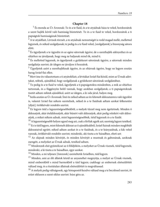 Chapter 18
1
És monda az Úr Áronnak: Te és a te fiaid, és a te atyádnak háza te veled, hordozzátok
a szent hajlék körül való hamisság büntetését. Te és a te fiaid te veled, hordozzátok a ti
papságtok hamisságának büntetését.
2
A te atyádfiait, Lévinek törzsét, a te atyádnak nemzetségét is vedd magad mellé, melletted
legyenek, és néked szolgáljanak; te pedig és a te fiaid veled, [szolgáljatok] a bizonyság sátora
elõtt.
3
És ügyeljenek a te ügyedre és az egész sátornak ügyére; de a szenthajlék edényeihez és az
oltárhoz ne járuljanak, hogy meg ne haljanak mind õk, mind ti.
4
És melletted legyenek, és ügyeljenek a gyülekezet sátorának ügyére, a sátornak minden
szolgálatja szerint; de idegen ne járuljon ti hozzátok.
5
Ügyeljetek azért a szenthajléknak ügyére, és az oltárnak ügyére, hogy ne legyen ezután
harag Izráel fiai ellen.
6
Mert íme én választottam a ti atyátokfiait, a lévitákat Izráel fiai közül, mint az Úrnak adot-
takat, néktek, ajándékul, hogy szolgáljanak a gyülekezet sátorának szolgálatában.
7
Te pedig és a te fiaid te veled, ügyeljetek a ti papságotokra mindenben, a mik az oltárhoz
tartoznak, és a függönyön belõl vannak, hogy azokban szolgáljatok; a ti papságotoknak
tisztét adtam néktek ajándékul, azért az idegen, a ki oda járul, haljon meg.
8
Szóla azután az Úr Áronnak: Ímé én néked adtam az én felemelt áldozataimra való ügyelést
is, valamit Izráel fiai nékem szentelnek, néked és a te fiaidnak adtam azokat felkenetési
[díjul,] örökkévaló rendelés szerint.
9
Ez legyen tiéd a legszentségesebbekbõl, a melyek tûzzel meg nem égettetnek: Minden õ
áldozatjok, akár ételáldozatjok, akár bûnért való áldozatjok, akár pedig vétekért való áldoz-
atjok, a miket nékem adnak, mint legszentségesebbek, tiéid legyenek és a te fiaidé.
10
A legszentségesebb helyen egyed meg azt, csak a férfiak egyék azt; szentség legyen tenéked.
11
Ez is tiéd legyen, mint felemelt áldozat az õ ajándékukból, Izráel fiainak minden meglóbált
áldozataival együtt; néked adtam azokat és a te fiaidnak, és a te leányaidnak, a kik veled
vannak, örökkévaló rendelés szerint; mindenki, aki tiszta a te házadban, eheti azt:
12
Az olajnak minden kövérjét, és minden kövérjét a mustnak és gabonának, azoknak
zsengéit, a melyeket az Úrnak adnak, tenéked adtam.
13
Mindennek elsõ gyümölcsei az õ földjökön, a melyeket az Úrnak visznek, tiéid legyenek;
mindenki, a ki tiszta a te házadban, egye azokat.
14
Minden, a mi teljesen [Istennek] szenteltetik Izráelben, tiéd legyen.
15
Minden, ami az élõ állatok közül az anyaméhet megnyitja, a melyet az Úrnak visznek,
mind emberekbõl s mind barmokból a tiéd legyen; csakhogy az embernek elsõszülöttét
váltasd meg, és a tisztátalan állatnak elsõszülöttét is megváltassad.
16
A melyek pedig váltságosok, egy hónapostól kezdve váltasd meg a te becslésed szerint, öt
ezüst sikluson a szent siklus szerint: húsz géra az.
283
Numbers 18
 