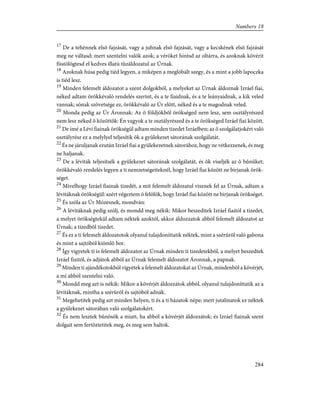 17
De a tehénnek elsõ fajzását, vagy a juhnak elsõ fajzását, vagy a kecskének elsõ fajzását
meg ne váltasd; mert szentelni valók azok; a véröket hintsd az oltárra, és azoknak kövérit
füstölögtesd el kedves illatú tûzáldozatul az Úrnak.
18
Azoknak húsa pedig tiéd legyen, a miképen a meglóbált szegy, és a mint a jobb lapoczka
is tiéd lesz.
19
Minden felemelt áldozatot a szent dolgokból, a melyeket az Úrnak áldoznak Izráel fiai,
néked adtam örökkévaló rendelés szerint, és a te fiaidnak, és a te leányaidnak, a kik veled
vannak; sónak szövetsége ez, örökkévaló az Úr elõtt, néked és a te magodnak veled.
20
Monda pedig az Úr Áronnak: Az õ földjökbõl örökséged nem lesz, sem osztályrészed
nem lesz néked õ közöttök: Én vagyok a te osztályrészed és a te örökséged Izráel fiai között.
21
De ímé a Lévi fiainak örökségül adtam minden tizedet Izráelben; az õ szolgálatjokért való
osztályrész ez a melylyel teljesítik õk a gyülekezet sátorának szolgálatát.
22
És ne járuljanak ezután Izráel fiai a gyülekezetnek sátorához, hogy ne vétkezzenek, és meg
ne haljanak.
23
De a léviták teljesítsék a gyülekezet sátorának szolgálatát, és õk viseljék az õ bûnüket;
örökkévaló rendelés legyen a ti nemzetségeiteknél, hogy Izráel fiai között ne birjanak örök-
séget.
24
Mivelhogy Izráel fiainak tizedét, a mit felemelt áldozatul visznek fel az Úrnak, adtam a
lévitáknak örökségül: azért végeztem õ felõlök, hogy Izráel fiai között ne birjanak örökséget.
25
És szóla az Úr Mózesnek, mondván:
26
A lévitáknak pedig szólj, és mondd meg nékik: Mikor beszeditek Izráel fiaitól a tizedet,
a melyet örökségtekül adtam néktek azoktól, akkor áldozzatok abból felemelt áldozatot az
Úrnak; a tizedbõl tizedet.
27
És ez a ti felemelt áldozatotok olyanul tulajdoníttatik néktek, mint a szérûrõl való gabona
és mint a sajtóból kiömlõ bor.
28
Így vigyetek ti is felemelt áldozatot az Úrnak minden ti tizedetekbõl, a melyet beszedtek
Izráel fiaitól, és adjátok abból az Úrnak felemelt áldozatot Áronnak, a papnak.
29
Minden ti ajándékotokból vigyétek a felemelt áldozatokat az Úrnak, mindenbõl a kövérjét,
a mi abból szentelni való.
30
Mondd meg azt is nékik: Mikor a kövérjét áldozzátok abból, olyanul tulajdoníttatik az a
lévitáknak, mintha a szérûrõl és sajtóból adnák.
31
Megehetitek pedig azt minden helyen, ti és a ti házatok népe; mert jutalmatok ez néktek
a gyülekezet sátorában való szolgálatokért.
32
És nem lesztek bûnösök a miatt, ha abból a kövérjét áldozzátok: és Izráel fiainak szent
dolgait sem fertõztetitek meg, és meg sem haltok.
284
Numbers 18
 