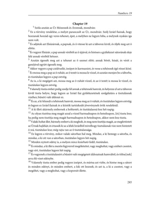 Chapter 19
1
Szóla azután az Úr Mózesnek és Áronnak, mondván:
2
Ez a törvény rendelése, a melyet parancsolt az Úr, mondván: Szólj Izráel fiainak, hogy
hozzanak hozzád egy veres tehenet, épet, a melyben ne legyen hiba, a melynek nyakán iga
nem volt.
3
És adjátok azt Eleázárnak, a papnak, és õ vitesse ki azt a táboron kivül, és öljék meg azt õ
elõtte.
4
És vegyen Eleázár, a pap annak vérébõl az õ újjával, és hintsen a gyülekezet sátorának eleje
felé annak vérébõl hétszer.
5
Azután égessék meg azt a tehenet az õ szemei elõtt; annak bõrét, húsát, és vérét a
ganéjával együtt égessék meg.
6
Akkor vegyen a pap czédrusfát, izsópot és karmazsint, és vesse a tehénnek égõ részei közé.
7
És mossa meg a pap az õ ruháit, az õ testét is mossa le vízzel, és azután menjen be a táborba,
és tisztátalan legyen a pap estvéig.
8
Az is, a ki megégeti azt, mossa meg az õ ruháit vízzel, és az õ testét is mossa le vízzel, és
tisztátalan legyen estvéig.
9
Valamely tiszta ember pedig szedje fel annak a tehénnek hamvát, és helyezze el azt a táboron
kivûl tiszta helyre, hogy legyen az Izráel fiai gyülekezetének szolgálatára a tisztulásnak
vizéhez; bûnért való áldozat ez.
10
És az, a ki felszedi a tehénnek hamvát, mossa meg az õ ruháit, és tisztátalan legyen estvéig;
és legyen ez Izráel fiainak és a köztök tartózkodó jövevénynek örök rendelésül.
11
A ki illeti akármely embernek a holttestét, és tisztátalanná lesz hét napig:
12
Az olyan tisztítsa meg magát azzal a vízzel harmadnapon és hetednapon, [és] tiszta lesz;
ha pedig nem tisztítja meg magát harmadnapon és hetednapon, akkor nem lesz tiszta.
13
Valaki holtat illet, bármely embert a ki megholt, és meg nem tisztítja magát, az megfertézteti
az Úrnak hajlékát; és irtassék ki az a lélek Izráelbõl mivelhogy tisztulásnak vize nem hintetett
õ reá, tisztátalan lesz; még rajta van az õ tisztátalansága.
14
Ez legyen a törvény, mikor valaki sátorban hal meg. Mindaz, a ki bemegy a sátorba, és
mindaz, a ki ott van a sátorban, tisztátalan legyen hét napig.
15
Minden nyitott edény is, a melyen nincs lezárható fedél, tisztátalan.
16
És mindaz, a ki illet a mezõn fegyverrel megöletettet, vagy megholtat, vagy emberi csontot,
vagy sírt, tisztátalan legyen hét napig.
17
És vegyenek a tisztátalanért a bûnért való megégetett áldozatnak hamvából, és töltse[nek]
arra élõ vizet edénybe.
18
Valamely tiszta ember pedig vegyen izsópot, és mártsa azt vízbe, és hintse meg a sátort
és minden edényt, és minden embert, a kik ott lesznek; és azt is, a ki a csontot, vagy a
megöltet, vagy a megholtat, vagy a koporsót illette.
285
Numbers 19
 