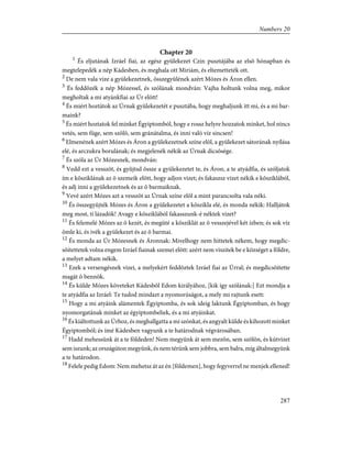 Chapter 20
1
És eljutának Izráel fiai, az egész gyülekezet Czin pusztájába az elsõ hónapban és
megtelepedék a nép Kádesben, és meghala ott Miriám, és eltemetteték ott.
2
De nem vala vize a gyülekezetnek, összegyûlének azért Mózes és Áron ellen.
3
És feddõzék a nép Mózessel, és szólának mondván: Vajha holtunk volna meg, mikor
megholtak a mi atyánkfiai az Úr elõtt!
4
És miért hoztátok az Úrnak gyülekezetét e pusztába, hogy meghaljunk itt mi, és a mi bar-
maink?
5
És miért hoztatok fel minket Égyiptomból, hogy e rossz helyre hozzatok minket, hol nincs
vetés, sem füge, sem szõlõ, sem gránátalma, és inni való víz sincsen!
6
Elmenének azért Mózes és Áron a gyülekezetnek színe elõl, a gyülekezet sátorának nyílása
elé, és arczukra borulának; és megjelenék nékik az Úrnak dicsõsége.
7
És szóla az Úr Mózesnek, mondván:
8
Vedd ezt a vesszõt, és gyûjtsd össze a gyülekezetet te, és Áron, a te atyádfia, és szóljatok
ím e kõsziklának az õ szemeik elõtt, hogy adjon vizet; és fakaszsz vizet nékik e kõsziklából,
és adj inni a gyülekezetnek és az õ barmaiknak.
9
Vevé azért Mózes azt a vesszõt az Úrnak színe elõl a mint parancsolta vala néki.
10
És összegyûjték Mózes és Áron a gyülekezetet a kõszikla elé, és monda nékik: Halljátok
meg most, ti lázadók! Avagy e kõsziklából fakasszunk-é néktek vizet?
11
És felemelé Mózes az õ kezét, és megüté a kõsziklát az õ vesszejével két ízben; és sok víz
ömle ki, és ivék a gyülekezet és az õ barmai.
12
És monda az Úr Mózesnek és Áronnak: Mivelhogy nem hittetek nékem, hogy megdic-
sõítettetek volna engem Izráel fiainak szemei elõtt: azért nem viszitek be e községet a földre,
a melyet adtam nékik.
13
Ezek a versengésnek vizei, a melyekért feddõztek Izráel fiai az Úrral; és megdicsõítette
magát õ bennök.
14
És külde Mózes követeket Kádesbõl Edom királyához, [kik így szólának:] Ezt mondja a
te atyádfia az Izráel: Te tudod mindazt a nyomorúságot, a mely mi rajtunk esett:
15
Hogy a mi atyáink alámentek Égyiptomba, és sok ideig laktunk Égyiptomban, és hogy
nyomorgatának minket az égyiptombeliek, és a mi atyáinkat.
16
És kiáltottunk az Úrhoz, és meghallgatta a mi szónkat, és angyalt külde és kihozott minket
Égyiptomból; és ímé Kádesben vagyunk a te határodnak végvárosában.
17
Hadd mehessünk át a te földeden! Nem megyünk át sem mezõn, sem szõlõn, és kútvizet
sem iszunk; az országúton megyünk, és nem térünk sem jobbra, sem balra, míg általmegyünk
a te határodon.
18
Felele pedig Edom: Nem mehetsz át az én [földemen], hogy fegyverrel ne menjek ellened!
287
Numbers 20
 