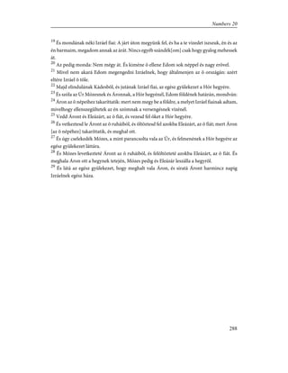19
És mondának néki Izráel fiai: A járt úton megyünk fel, és ha a te vizedet iszszuk, én és az
én barmaim, megadom annak az árát. Nincs egyéb szándék[om] csak hogy gyalog mehessek
át.
20
Az pedig monda: Nem mégy át. És kiméne õ ellene Edom sok néppel és nagy erõvel.
21
Mivel nem akará Edom megengedni Izráelnek, hogy általmenjen az õ országán: azért
eltére Izráel õ tõle.
22
Majd elindulának Kádesbõl, és jutának Izráel fiai, az egész gyülekezet a Hór hegyére.
23
És szóla az Úr Mózesnek és Áronnak, a Hór hegyénél, Edom földének határán, mondván:
24
Áron az õ népeihez takaríttatik: mert nem megy be a földre, a melyet Izráel fiainak adtam,
mivelhogy ellenszegültetek az én szómnak a versengésnek vizénél.
25
Vedd Áront és Eleázárt, az õ fiát, és vezesd fel õket a Hór hegyére.
26
És vetkeztesd le Áront az õ ruháiból, és öltöztesd fel azokba Eleázárt, az õ fiát; mert Áron
[az õ népéhez] takaríttatik, és meghal ott.
27
És úgy cselekedék Mózes, a mint parancsolta vala az Úr, és felmenének a Hór hegyére az
egész gyülekezet láttára.
28
És Mózes levetkezteté Áront az õ ruháiból, és felöltözteté azokba Eleázárt, az õ fiát. És
meghala Áron ott a hegynek tetején, Mózes pedig és Eleázár leszálla a hegyrõl.
29
És látá az egész gyülekezet, hogy meghalt vala Áron, és siratá Áront harmincz napig
Izráelnek egész háza.
288
Numbers 20
 