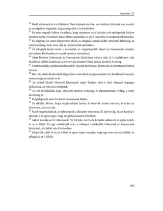 22
Hadd mehessek át a te földeden! Nem hajlunk mezõre, sem szõlõre, kútvizet sem iszunk;
az országúton megyünk, míg átmegyünk a te határodon.
23
De nem engedé Szíhon Izráelnek, hogy átmenjen az õ határán, sõt egybegyûjté Szíhon
minden népét, és kiméne Izráel ellen a pusztába, és jöve Jaháczba; és megütközék Izráellel.
24
És megveré õt Izráel fegyvernek élivel, és elfoglalá annak földét Arnontól Jabbókig, az
Ammon fiaiig; mert erõs vala az Ammon fiainak határa.
25
És elfoglalá Izráel mind e városokat, és megtelepedék Izráel az Emoreusok minden
városában, Hesbonban és annak minden városában;
26
Mert Hesbon Szíhonnak az Emoreusok királyának városa vala, ki is hadakozott vala
Moábnak elõbbi királyával, és elvett vala minden földet annak kezébõl Arnonig.
27
Azért mondják a példabeszédmondók: Jõjjetek Hesbonba! Építtessék és erõsíttessék Szíhon
városa!
28
Mert tûz jött ki Hesbonból, láng Szíhon városából; megemésztette Art, Moábnak [városát],
Arnon magaslatainak urait.
29
Jaj néked Moáb! Elvesztél Kámosnak népe! Futásra adta õ fiait, leányait fogságra
Szíhonnak, az emoreus királynak.
30
De mi lövöldöztük õket, elveszett Hesbon Dibonig, és elpusztítottuk Nofáig, a mely
Medebáig ér.
31
Megtelepedék azért Izráel az Emoreusok földén.
32
És elkülde Mózes, hogy megkémleljék Jázert, és bevevék annak városait, és kiûzé az
Emoreust, a ki ott vala.
33
Majd megfordulának, és felmenének a Básánba vivõ úton. És kijöve Og, Básán királya õ
ellenök, õ és egész népe, hogy megütközzenek Hedreiben.
34
Akkor monda az Úr Mózesnek: Ne félj tõle, mert a te kezedbe adtam õt, és egész népét,
és az õ földét. És úgy cselekedjél vele, a miképen cselekedtél Szíhonnal az Emoreusok
királyával, a ki lakik vala Hesbonban.
35
Megverék azért õt és az õ fiait és egész népét annyira, hogy egy sem marada belõle; és
elfoglalák az õ földét.
290
Numbers 21
 