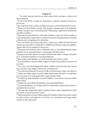 Chapter 22
1
És tovább menének Izráel fiai, és tábort ütének Moáb mezõségen a Jordánon túl,
Jérikhó ellenében.
2
És mikor látta Bálák, a Czippór fia mind azokat, a melyeket cselekedett vala Izráel az
Emoreussal:
3
Igen megrémüle Moáb a néptõl, mivelhogy sok vala az, és búsula Moáb Izráel fiai miatt.
4
Monda azért Moáb Midián véneinek: Most elnyalja e sokaság minden mi környékünket,
a miképen elnyalja az ökör a mezõnek pázsitját. (Bálák pedig, Czippórnak fia Moáb királya
vala abban az idõben.)
5
Külde azért követeket Bálámhoz, a Beór fiához Péthorba, a mely vala a folyóvíz mellett, az
õ népe fiainak földére, hogy hívják õt, mondván: Ímé nép jött ki Égyiptomból, és ímé ellepte
e földnek színét, és megtelepszik én ellenemben.
6
Most azért kérlek jöjj el, átkozd meg érettem e népet, mert erõsebb nálamnál; talán erõt
vehetek rajta, megverjük õt, és kiûzhetem õt e földbõl; mert jól tudom, hogy a kit megáldasz,
meg lesz áldva, és a kit megátkozol, átkozott lesz.
7
Elmenének azért Moábnak vénei és Midiánnak vénei, és a jövendõmondásnak jutalma
kezeikben vala, és jutának Bálámhoz, és megmondák néki Bálák izenetét.
8
Õ pedig monda nékik: Háljatok itt ez éjjel, és feleletet adok néktek, a miképen szól nékem
az Úr. És Moábnak fejedelmei ott maradának Bálámnál.
9
Eljöve pedig az Isten Bálámhoz, és monda: Kicsodák ezek a férfiak te nálad?
10
És monda Bálám az Istennek: Bálák, Czippór fia, Moáb királya, küldött én hozzám, [ezt
mondván:]
11
Ímé e nép, a mely kijött Égyiptomból, ellepte a földnek színét; most azért jöjj el, átkozd
meg azt érettem, talán megharczolhatok vele, és kiûzhetem õt.
12
És monda Isten Bálámnak: Ne menj el õ velök, ne átkozd meg azt a népet, mert áldott az.
13
Felkele azért Bálám reggel, és monda a Bálák fejedelmeinek: Menjetek el a ti földetekre;
mert nem akarja az Úr megengedni nékem, hogy elmenjek veletek.
14
És felkelének Moáb fejedelmei, és jutának Bálákhoz, és mondának: Nem akart Bálám
eljönni velünk.
15
Elkülde azért ismét Bálák több fejedelmet, amazoknál elõkelõbbeket.
16
És eljutának Bálámhoz, és mondának néki: Ezt mondja Bálák, Czippórnak fia: Kérlek, ne
vonakodjál eljönni hozzám!
17
Mert igen-igen megtisztellek téged, és akármit mondasz nékem, megcselekszem. Jöjj el
azért kérlek, és átkozd meg értem e népet!
18
Bálám pedig felele és monda a Bálák szolgáinak: Ha Bálák az õ házát aranynyal és ezüsttel
tele adná is nékem, nem hághatom át az Úrnak, az én Istenemnek szavát, hogy valamit
míveljek; kicsinyt vagy nagyot.
291
Numbers 22
 