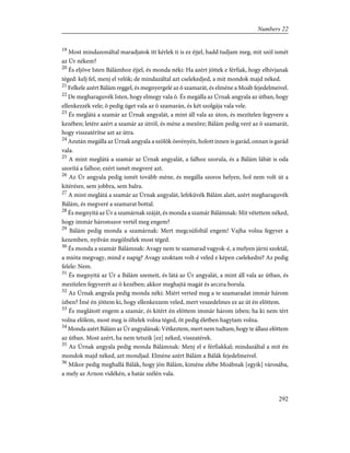 19
Most mindazonáltal maradjatok itt kérlek ti is ez éjjel, hadd tudjam meg, mit szól ismét
az Úr nékem?
20
És eljöve Isten Bálámhoz éjjel, és monda néki: Ha azért jöttek e férfiak, hogy elhívjanak
téged: kelj fel, menj el velök; de mindazáltal azt cselekedjed, a mit mondok majd néked.
21
Felkele azért Bálám reggel, és megnyergelé az õ szamarát, és elméne a Moáb fejedelmeivel.
22
De megharaguvék Isten, hogy elmegy vala õ. És megálla az Úrnak angyala az útban, hogy
ellenkezzék vele; õ pedig üget vala az õ szamarán, és két szolgája vala vele.
23
És meglátá a szamár az Úrnak angyalát, a mint áll vala az úton, és mezítelen fegyvere a
kezében; letére azért a szamár az útról, és méne a mezõre; Bálám pedig veré az õ szamarát,
hogy visszatérítse azt az útra.
24
Azután megálla az Úrnak angyala a szõlõk ösvényén, holott innen is garád, onnan is garád
vala.
25
A mint meglátá a szamár az Úrnak angyalát, a falhoz szorula, és a Bálám lábát is oda
szorítá a falhoz; ezért ismét megveré azt.
26
Az Úr angyala pedig ismét tovább méne, és megálla szoros helyen, hol nem volt út a
kitérésre, sem jobbra, sem balra.
27
A mint meglátá a szamár az Úrnak angyalát, lefeküvék Bálám alatt, azért megharaguvék
Bálám, és megveré a szamarat bottal.
28
És megnyitá az Úr a szamárnak száját, és monda a szamár Bálámnak: Mit vétettem néked,
hogy immár háromszor vertél meg engem?
29
Bálám pedig monda a szamárnak: Mert megcsúfoltál engem! Vajha volna fegyver a
kezemben, nyilván megölnélek most téged.
30
És monda a szamár Bálámnak: Avagy nem te szamarad vagyok-é, a melyen járni szoktál,
a mióta megvagy, mind e napig? Avagy szoktam volt-é veled e képen cselekedni? Az pedig
felele: Nem.
31
És megnyitá az Úr a Bálám szemeit, és látá az Úr angyalát, a mint áll vala az útban, és
mezítelen fegyverét az õ kezében; akkor meghajtá magát és arczra borula.
32
Az Úrnak angyala pedig monda néki: Miért verted meg a te szamaradat immár három
ízben? Ímé én jöttem ki, hogy ellenkezzem veled, mert veszedelmes ez az út én elõttem.
33
És meglátott engem a szamár, és kitért én elõttem immár három ízben; ha ki nem tért
volna elõlem, most meg is öltelek volna téged, õt pedig életben hagytam volna.
34
Monda azért Bálám az Úr angyalának: Vétkeztem, mert nem tudtam, hogy te állasz elõttem
az útban. Most azért, ha nem tetszik [ez] néked, visszatérek.
35
Az Úrnak angyala pedig monda Bálámnak: Menj el e férfiakkal; mindazáltal a mit én
mondok majd néked, azt mondjad. Elméne azért Bálám a Bálák fejedelmeivel.
36
Mikor pedig meghallá Bálák, hogy jön Bálám, kiméne elébe Moábnak [egyik] városába,
a mely az Arnon vidékén, a határ szélén vala.
292
Numbers 22
 