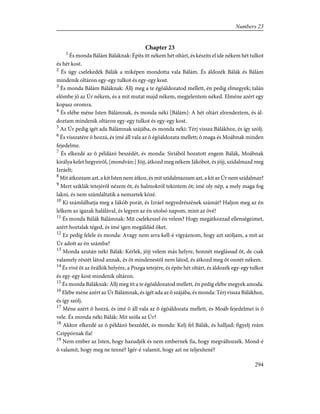 Chapter 23
1
És monda Bálám Báláknak: Építs itt nékem hét oltárt, és készíts el ide nékem hét tulkot
és hét kost.
2
És úgy cselekedék Bálák a miképen mondotta vala Bálám. És áldozék Bálák és Bálám
mindenik oltáron egy-egy tulkot és egy-egy kost.
3
És monda Bálám Báláknak: Állj meg a te égõáldozatod mellett, én pedig elmegyek; talán
elõmbe jõ az Úr nékem, és a mit mutat majd nékem, megjelentem néked. Elméne azért egy
kopasz oromra.
4
És elébe méne Isten Bálámnak, és monda néki [Bálám]: A hét oltárt elrendeztem, és ál-
doztam mindenik oltáron egy-egy tulkot és egy-egy kost.
5
Az Úr pedig ígét ada Bálámnak szájába, és monda néki: Térj vissza Bálákhoz, és így szólj.
6
És visszatére õ hozzá, és ímé áll vala az õ égõáldozata mellett; õ maga és Moábnak minden
fejedelme.
7
És elkezdé az õ példázó beszédét, és monda: Siriából hozatott engem Bálák, Moábnak
királya kelet hegyeirõl, [mondván:] Jöjj, átkozd meg nékem Jákóbot, és jöjj, szidalmazd meg
Izráelt;
8
Mit átkozzam azt, a kit Isten nem átkoz, és mit szidalmazzam azt, a kit az Úr nem szidalmaz?
9
Mert sziklák tetejérõl nézem õt, és halmokról tekintem õt; ímé oly nép, a mely maga fog
lakni, és nem számláltatik a nemzetek közé.
10
Ki számlálhatja meg a Jákób porát, és Izráel negyedrészének számát? Haljon meg az én
lelkem az igazak halálával, és legyen az én utolsó napom, mint az övé!
11
És monda Bálák Bálámnak: Mit cselekeszel én velem? Hogy megátkozzad ellenségeimet,
azért hoztalak téged, és ímé igen megáldád õket.
12
Ez pedig felele és monda: Avagy nem arra kell-é vigyáznom, hogy azt szóljam, a mit az
Úr adott az én számba?
13
Monda azután néki Bálák: Kérlek, jöjj velem más helyre, honnét meglássad õt, de csak
valamely részét látod annak, és õt mindenestõl nem látod, és átkozd meg õt onnét nékem.
14
És vivé õt az õrállók helyére, a Piszga tetejére, és építe hét oltárt, és áldozék egy-egy tulkot
és egy-egy kost mindenik oltáron.
15
És monda Báláknak: Állj meg itt a te égõáldozatod mellett, én pedig elébe megyek amoda.
16
Elébe méne azért az Úr Bálámnak, és ígét ada az õ szájába, és monda: Térj vissza Bálákhoz,
és így szólj.
17
Méne azért õ hozzá, és ímé õ áll vala az õ égõáldozata mellett, és Moáb fejedelmei is õ
vele. És monda néki Bálák: Mit szóla az Úr?
18
Akkor elkezdé az õ példázó beszédét, és monda: Kelj fel Bálák, és halljad; figyelj reám
Czippórnak fia!
19
Nem ember az Isten, hogy hazudjék és nem embernek fia, hogy megváltozzék. Mond-é
õ valamit, hogy meg ne tenné? Igér-é valamit, hogy azt ne teljesítené?
294
Numbers 23
 