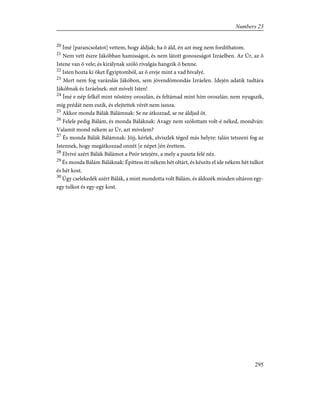 20
Ímé [parancsolatot] vettem, hogy áldjak; ha õ áld, én azt meg nem fordíthatom.
21
Nem vett észre Jákóbban hamisságot, és nem látott gonoszságot Izráelben. Az Úr, az õ
Istene van õ vele; és királynak szóló rivalgás hangzik õ benne.
22
Isten hozta ki õket Égyiptomból, az õ ereje mint a vad bivalyé.
23
Mert nem fog varázslás Jákóbon, sem jövendõmondás Izráelen. Idején adatik tudtára
Jákóbnak és Izráelnek: mit mívelt Isten!
24
Ímé e nép felkél mint nõstény oroszlán, és feltámad mint hím oroszlán; nem nyugszik,
míg prédát nem eszik, és elejtettek vérét nem iszsza.
25
Akkor monda Bálák Bálámnak: Se ne átkozzad, se ne áldjad õt.
26
Felele pedig Bálám, és monda Báláknak: Avagy nem szólottam volt-é néked, mondván:
Valamit mond nékem az Úr, azt mívelem?
27
És monda Bálák Bálámnak: Jöjj, kérlek, elviszlek téged más helyre: talán tetszeni fog az
Istennek, hogy megátkozzad onnét [e népet ]én érettem.
28
Elvivé azért Bálák Bálámot a Peór tetejére, a mely a puszta felé néz.
29
És monda Bálám Báláknak: Építtess itt nékem hét oltárt, és készíts el ide nékem hét tulkot
és hét kost.
30
Úgy cselekedék azért Bálák, a mint mondotta volt Bálám, és áldozék minden oltáron egy-
egy tulkot és egy-egy kost.
295
Numbers 23
 