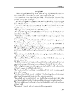 Chapter 24
1
Mikor pedig látta Bálám, hogy tetszik az Úrnak, hogy megáldja Izráelt, nem indula,
mint az elõtt, varázslatok után, hanem fordítá az õ orczáját a puszta felé.
2
És mikor felemelte Bálám az õ szemeit, látá Izráelt, a mint letelepedett az õ nemzetségei
szerint; és Istennek lelke vala õ rajta.
3
Akkor elkezdé az õ példázó beszédét és monda: Bálámnak, Beór fiának szózata, a megnyílt
szemû embernek szózata.
4
Annak szózata, a ki hallja Istennek beszédét, a ki látja a Mindenhatónak látását, leborulva,
de nyitott szemekkel:
5
Mily szépek a te sátoraid óh Jákób! a te hajlékaid óh Izráel!
6
Mint kiterjesztett völgyek, mint kertek a folyóvíz mellett, mint az Úr plántálta áloék, mint
czédrusfák a vizek mellett!
7
Víz ömledez az õ vedreibõl, vetését bõ víz [öntözi;] királya nagyobb Agágnál, és felma-
gasztaltatik az õ országa.
8
Isten hozta ki Égyiptomból, az õ ereje mint a vad bivalyé: megemészti a pogányokat, az õ
ellenségeit; csontjaikat megtöri, és nyilaival által veri.
9
Lehever, nyugszik mint hím oroszlán, és mint nõstény oroszlán; ki serkenti fel õt? A ki áld
téged, áldott lészen, és ki átkoz téged, átkozott lészen.
10
És felgerjede Báláknak haragja Bálám ellen, és egybeüté kezeit, és monda Bálák Bálámnak:
Azért hívtalak téged, hogy átkozd meg ellenségeimet; és ímé igen megáldottad immár három
ízben.
11
Most azért fuss a te helyedre. Mondottam vala, hogy igen megtisztellek téged; de ímé
megfosztott téged az Úr a tisztességtõl.
12
És monda Bálám Báláknak: A te követeidnek is, a kiket küldöttél volt hozzám, nem így
szólottam-é, mondván:
13
Ha Bálák az õ házát ezüsttel és aranynyal tele adná is nékem, az Úrnak beszédét által nem
hághatom, hogy magamtól jót, vagy rosszat cselekedjem. A mit az Úr szól, azt szólom.
14
Most pedig én elmegyek ímé az én népemhez; jõjj, hadd jelentsem ki néked, mit fog
cselekedni e nép a te népeddel, a következõ idõben.
15
És elkezdé az õ példázó beszédét, és monda: Bálámnak, Beór fiának szózata, a megnyilt
szemû ember szózata,
16
Annak szózata, a ki hallja Istennek beszédét, és a ki tudja a Magasságosnak tudományát,
és a ki látja a Mindenhatónak látását, leborulva, de nyitott szemekkel.
17
Látom õt, de nem most; nézem õt, de nem közel. Csillag származik Jákóbból, és királyi
pálcza támad Izráelbõl; és általveri Moábnak oldalait, és összetöri Sethnek minden fiait.
18
És Edom [más] birtoka lesz, Szeir az õ ellensége is [másnak] birtoka lesz; de hatalmasan
cselekszik Izráel.
19
És uralkodik a Jákóbtól való, és elveszti a városból a megmaradtat.
296
Numbers 24
 