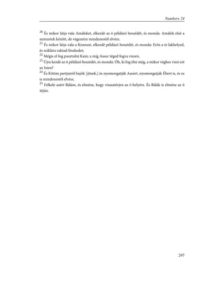 20
És mikor látja vala Amáleket, elkezdé az õ példázó beszédét, és monda: Amálek elsõ a
nemzetek között, de végezetre mindenestõl elvész.
21
És mikor látja vala a Keneust, elkezdé példázó beszédét, és monda: Erõs a te lakhelyed,
és sziklára raktad fészkedet;
22
Mégis el fog pusztulni Kain; a míg Assur téged fogva viszen.
23
Újra kezdé az õ példázó beszédét, és monda: Óh, ki fog élni még, a mikor véghez viszi ezt
az Isten?
24
És Kittim partjairól hajók [jõnek,] és nyomorgatják Assúrt, nyomorgatják Ébert is, és ez
is mindenestõl elvész.
25
Felkele azért Bálám, és elméne, hogy visszatérjen az õ helyére. És Bálák is elméne az õ
útján.
297
Numbers 24
 