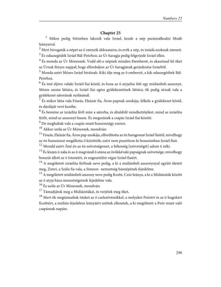 Chapter 25
1
Mikor pedig Sittimben lakozik vala Izráel, kezde a nép paráználkodni Moáb
leányaival.
2
Mert hívogaták a népet az õ isteneik áldozataira; és evék a nép, és imádá azoknak isteneit.
3
És odaszegõdék Izráel Bál-Peórhoz; az Úr haragja pedig felgerjede Izráel ellen.
4
És monda az Úr Mózesnek: Vedd elõ e népnek minden fõemberét, és akasztasd fel õket
az Úrnak fényes nappal; hogy elforduljon az Úr haragjának gerjedezése Izráeltõl.
5
Monda azért Mózes Izráel bíráinak: Kiki ölje meg az õ embereit, a kik odaszegõdtek Bál-
Peórhoz.
6
És ímé eljöve valaki Izráel fiai közül, és hoza az õ atyjafiai felé egy midiánbeli asszonyt,
Mózes szeme láttára, és Izráel fiai egész gyülekezetének láttára; õk pedig sírnak vala a
gyülekezet sátorának nyilásánál.
7
És mikor látta vala Fineás, Eleázár fia, Áron papnak unokája, felkele a gyülekezet közül,
és dárdáját vevé kezébe.
8
És beméne az izráelita férfi után a sátorba, és általdöfé mindkettõjöket, mind az izráelita
férfit, mind az asszonyt hason. És megszünék a csapás Izráel fiai között.
9
De meghaltak vala a csapás miatt huszonnégy ezeren.
10
Akkor szóla az Úr Mózesnek, mondván:
11
Fineás, Eleázár fia, Áron pap unokája, elfordította az én haragomat Izráel fiaitól, mivelhogy
az én bosszúmat megállotta õ közöttök; ezért nem pusztítom ki bosszúmban Izráel fiait.
12
Mondd azért: Ímé én az én szövetségemet, a békesség [szövetségét] adom õ néki.
13
És lészen õ nála és az õ magvánál õ utána az örökkévaló papságnak szövetsége; mivelhogy
bosszút állott az õ Istenéért, és engesztelést végze Izráel fiaiért.
14
A megöletett izráelita férfinak neve pedig, a ki a midiánbeli asszonynyal együtt öletett
meg, Zimri, a Szálu fia vala, a Simeon- nemzetség háznépének fejedelme.
15
A megöletett midiánbeli asszony neve pedig Kozbi, Czúr leánya, a ki a Midiániták között
az õ atyja háza nemzetségeinek fejedelme vala.
16
És szóla az Úr Mózesnek, mondván:
17
Támadjátok meg a Midiánitákat, és verjétek meg õket,
18
Mert õk megtámadtak titeket az õ cselszövéseikkel, a melyeket Peórért és az õ hugokért
Kozbiért, a midián fejedelem leányáért szõttek ellenetek, a ki megöletett a Peór miatt való
csapásnak napján.
298
Numbers 25
 