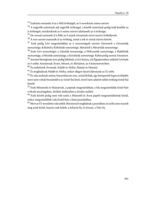53
Ezeknek osztassék el az a föld örökségül, az õ neveiknek száma szerint.
54
A nagyobb számúnak adj nagyobb örökséget, a kisebb számúnak pedig tedd kisebbé az
õ örökségét; mindeniknek az õ száma szerint adattassék az õ öröksége.
55
De sorssal osztassék el a föld; az õ atyjok törzseinek nevei szerint örököljenek.
56
A sors szerint osztassék el az örökség, mind a sok és mind a kevés között.
57
Ezek pedig Lévi megszámláltjai az õ nemzetségeik szerint: Gérsontól a Gérsoniták
nemzetsége; Kéháttól a Kéhátiták nemzetsége; Méráritól a Méráriták nemzetsége.
58
Ezek Lévi nemzetségei: a Libniták nemzetsége, a Hébroniták nemzetsége, a Makhliták
nemzetsége, a Músiták nemzetsége, a Kórahiták nemzetsége. Kéhát pedig nemzé Amrámot.
59
Amrám feleségének neve pedig Jókebed, a Lévi leánya, a ki Égyiptomban született Lévinek;
és õ szülte Amrámnak Áront, Mózest, és Miriámot, az õ leánytestvéröket.
60
És születének Áronnak: Nádáb és Abihu, Eleázár és Ithamár.
61
És meghalának Nádáb és Abihu, mikor idegen tûzzel áldozának az Úr elõtt.
62
És vala azoknak száma: huszonhárom ezer, mind férfiak, egy hónapostól fogva és feljebb;
mert nem voltak beszámlálva az Izráel fiai közé, mivel nem adatott nékik örökség Izráel fiai
között.
63
Ezek Mózesnek és Eleázárnak, a papnak megszámláltjai, a kik megszámlálák Izráel fiait
a Moáb mezõségében, Jérikhó átellenében a Jordán mellett.
64
Ezek között pedig nem volt senki a Mózestõl és Áron paptól megszámláltattak közûl,
mikor megszámlálták vala Izráel fiait a Sinai pusztájában.
65
Mert az Úr mondotta vala nékik: Bizonynyal meghalnak a pusztában; és senki nem maradt
meg azok közül, hanem csak Káleb, a Jefunné fia, és Józsué, a Nún fia.
301
Numbers 26
 