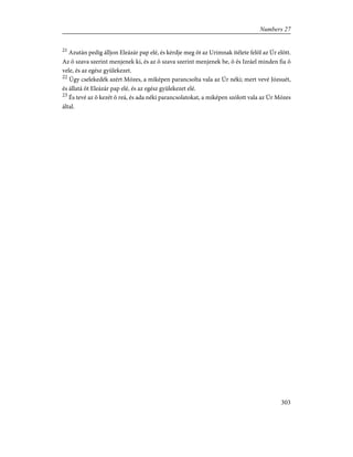 21
Azután pedig álljon Eleázár pap elé, és kérdje meg õt az Urimnak ítélete felõl az Úr elõtt.
Az õ szava szerint menjenek ki, és az õ szava szerint menjenek be, õ és Izráel minden fia õ
vele, és az egész gyülekezet.
22
Úgy cselekedék azért Mózes, a miképen parancsolta vala az Úr néki; mert vevé Józsuét,
és állatá õt Eleázár pap elé, és az egész gyülekezet elé.
23
És tevé az õ kezét õ reá, és ada néki parancsolatokat, a miképen szólott vala az Úr Mózes
által.
303
Numbers 27
 