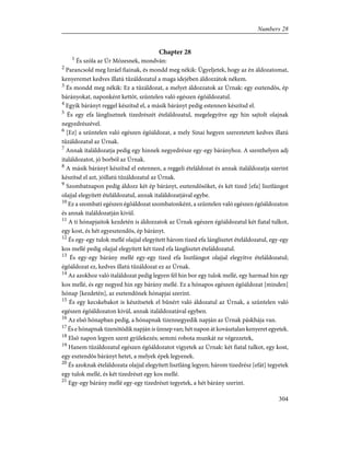 Chapter 28
1
És szóla az Úr Mózesnek, mondván:
2
Parancsold meg Izráel fiainak, és mondd meg nékik: Ügyeljetek, hogy az én áldozatomat,
kenyeremet kedves illatú tûzáldozatul a maga idejében áldozzátok nékem.
3
És mondd meg nékik: Ez a tûzáldozat, a melyet áldozzatok az Úrnak: egy esztendõs, ép
bárányokat, naponként kettõt, szüntelen való egészen égõáldozatul.
4
Egyik bárányt reggel készítsd el, a másik bárányt pedig estennen készítsd el.
5
És egy efa lánglisztnek tizedrészét ételáldozatul, megelegyítve egy hin sajtolt olajnak
negyedrészével.
6
[Ez] a szüntelen való egészen égõáldozat, a mely Sinai hegyen szereztetett kedves illatú
tûzáldozatul az Úrnak.
7
Annak italáldozatja pedig egy hinnek negyedrésze egy-egy bárányhoz. A szenthelyen adj
italáldozatot, jó borból az Úrnak.
8
A másik bárányt készítsd el estennen, a reggeli ételáldozat és annak italáldozatja szerint
készítsd el azt, jóillatú tûzáldozatul az Úrnak.
9
Szombatnapon pedig áldozz két ép bárányt, esztendõsöket, és két tized [efa] lisztlángot
olajjal elegyített ételáldozatul, annak italáldozatjával egybe.
10
Ez a szombati egészen égõáldozat szombatonként, a szüntelen való egészen égõáldozaton
és annak italáldozatján kivül.
11
A ti hónapjaitok kezdetén is áldozzatok az Úrnak egészen égõáldozatul két fiatal tulkot,
egy kost, és hét egyesztendõs, ép bárányt.
12
És egy-egy tulok mellé olajjal elegyített három tized efa lánglisztet ételáldozatul, egy-egy
kos mellé pedig olajjal elegyített két tized efa lánglisztet ételáldozatul.
13
És egy-egy bárány mellé egy-egy tized efa lisztlángot olajjal elegyítve ételáldozatul;
égõáldozat ez, kedves illatú tûzáldozat ez az Úrnak.
14
Az azokhoz való italáldozat pedig legyen fél hin bor egy tulok mellé, egy harmad hin egy
kos mellé, és egy negyed hin egy bárány mellé. Ez a hónapos egészen égõáldozat [minden]
hónap [kezdetén], az esztendõnek hónapjai szerint.
15
És egy kecskebakot is készítsetek el bûnért való áldozatul az Úrnak, a szüntelen való
egészen égõáldozaton kívül, annak italáldozatával egyben.
16
Az elsõ hónapban pedig, a hónapnak tizennegyedik napján az Úrnak páskhája van.
17
És e hónapnak tizenötödik napján is ünnep van; hét napon át kovásztalan kenyeret egyetek.
18
Elsõ napon legyen szent gyülekezés; semmi robota munkát ne végezzetek,
19
Hanem tûzáldozatul egészen égõáldozatot vigyetek az Úrnak: két fiatal tulkot, egy kost,
egy esztendõs bárányt hetet, a melyek épek legyenek.
20
És azoknak ételáldozata olajjal elegyített lisztláng legyen; három tizedrész [efát] tegyetek
egy tulok mellé, és két tizedrészt egy kos mellé.
21
Egy-egy bárány mellé egy-egy tizedrészt tegyetek, a hét bárány szerint.
304
Numbers 28
 
