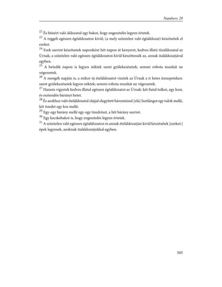 22
És bûnért való áldozatul egy bakot, hogy engesztelés legyen értetek.
23
A reggeli egészen égõáldozaton kívül, (a mely szüntelen való égõáldozat) készítsétek el
ezeket.
24
Ezek szerint készítsetek naponként hét napon át kenyeret, kedves illatú tûzáldozatul az
Úrnak; a szüntelen való egészen égõáldozaton kívül készíttessék az, annak italáldozatjával
egyben.
25
A hetedik napon is legyen néktek szent gyülekezésetek; semmi robota munkát ne
végezzetek.
26
A zsengék napján is, a mikor új ételáldozatot visztek az Úrnak a ti hetes ünnepeteken:
szent gyülekezésetek legyen néktek; semmi robota munkát ne végezzetek.
27
Hanem vigyetek kedves illatul egészen égõáldozatot az Úrnak: két fiatal tulkot, egy kost,
és esztendõs bárányt hetet.
28
És azokhoz való ételáldozatul olajjal elegyített háromtized [efa] lisztlángot egy tulok mellé,
két tizedet egy kos mellé.
29
Egy-egy bárány mellé egy-egy tizedrészt, a hét bárány szerint.
30
Egy kecskebakot is, hogy engesztelés legyen értetek.
31
A szüntelen való egészen égõáldozaton és annak ételáldozatján kivül készítsétek [ezeket:]
épek legyenek, azoknak italáldozatjokkal egyben.
305
Numbers 28
 