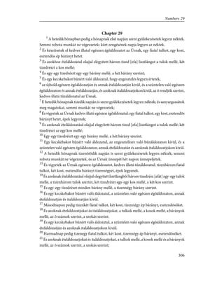 Chapter 29
1
A hetedik hónapban pedig a hónapnak elsõ napján szent gyülekezésetek legyen néktek.
Semmi robota munkát ne végezzetek; kürt zengésének napja legyen az néktek.
2
És készítsetek el kedves illatul egészen égõáldozatot az Úrnak, egy fiatal tulkot, egy kost,
esztendõs ép bárányt hetet.
3
És azokhoz ételáldozatul olajjal elegyített három tized [efa] lisztlángot a tulok mellé, két
tizedrészt a kos mellé;
4
És egy-egy tizedrészt egy-egy bárány mellé, a hét bárány szerint;
5
És egy kecskebakot bûnért való áldozatul, hogy engesztelés legyen értetek,
6
az újhold egészen égõáldozatján és annak ételáldozatján kivül, és a szüntelen való egészen
égõáldozaton és annak ételáldozatján, és azoknak italáldozatjokon kivül, az õ rendjök szerint,
kedves illatú tûzáldozatul az Úrnak.
7
E hetedik hónapnak tizedik napján is szent gyülekezésetek legyen néktek; és sanyargassátok
meg magatokat, semmi munkát ne végezzetek;
8
És vigyetek az Úrnak kedves illatú egészen égõáldozatul: egy fiatal tulkot, egy kost, esztendõs
bárányt hetet, épek legyenek;
9
És azoknak ételáldozatául olajjal elegyített három tized [efa] lisztlángot a tulok mellé; két
tizedrészt az egy kos mellé;
10
Egy-egy tizedrészt egy-egy bárány mellé, a hét bárány szerint.
11
Egy kecskebakot bûnért való áldozatul, az engesztelésre való bûnáldozaton kivül, és a
szüntelen való egészen égõáldozaton, annak ételáldozatán és azoknak italáldozatjokon kivül.
12
A hetedik hónapnak tizenötödik napján is szent gyülekezésetek legyen néktek; semmi
robota munkát ne végezzetek, és az Úrnak ünnepét hét napon ünnepeljétek.
13
És vigyetek az Úrnak egészen égõáldozatot, kedves illatú tûzáldozatul: tizenhárom fiatal
tulkot, két kost, esztendõs bárányt tizennégyet, épek legyenek.
14
És azoknak ételáldozatául olajjal elegyített lisztlángból három tizedrész [efát] egy-egy tulok
mellé, a tizenhárom tulok szerint, két tizedrészt egy-egy kos mellé, a két kos szerint.
15
És egy-egy tizedrészt minden bárány mellé, a tizennégy bárány szerint.
16
És egy kecskebakot bûnért való áldozatul, a szüntelen való egészen égõáldozaton, annak
ételáldozatján és italáldozatján kívül.
17
Másodnapon pedig tizenkét fiatal tulkot, két kost, tizennégy ép bárányt, esztendõsöket.
18
És azoknak ételáldozatjokat és italáldozatjokat, a tulkok mellé, a kosok mellé, a bárányok
mellé, az õ számok szerint, a szokás szerint.
19
És egy kecskebakot bûnért való áldozatul, a szüntelen való egészen égõáldozaton, annak
ételáldozatján és azoknak italáldozatjokon kivül.
20
Harmadnap pedig tizenegy fiatal tulkot, két kost, tizennégy ép bárányt, esztendõsöket.
21
És azoknak ételáldozatjokat és italáldozatjokat, a tulkok mellé, a kosok mellé és a bárányok
mellé, az õ számok szerint, a szokás szerint;
306
Numbers 29
 