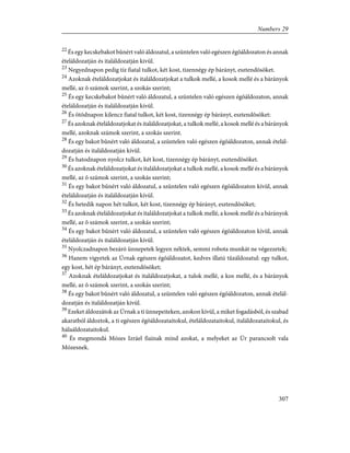 22
És egy kecskebakot bûnért való áldozatul, a szüntelen való egészen égõáldozaton és annak
ételáldozatján és italáldozatján kivül.
23
Negyednapon pedig tíz fiatal tulkot, két kost, tizennégy ép bárányt, esztendõsöket.
24
Azoknak ételáldozatjokat és italáldozatjokat a tulkok mellé, a kosok mellé és a bárányok
mellé, az õ számok szerint, a szokás szerint;
25
És egy kecskebakot bûnért való áldozatul, a szüntelen való egészen égõáldozaton, annak
ételáldozatján és italáldozatján kívül.
26
És ötödnapon kilencz fiatal tulkot, két kost, tizennégy ép bárányt, esztendõsöket:
27
És azoknak ételáldozatjokat és italáldozatjokat, a tulkok mellé, a kosok mellé és a bárányok
mellé, azoknak számok szerint, a szokás szerint.
28
És egy bakot bûnért való áldozatul, a szüntelen való egészen égõáldozaton, annak ételál-
dozatján és italáldozatján kívül.
29
És hatodnapon nyolcz tulkot, két kost, tizennégy ép bárányt, esztendõsöket.
30
És azoknak ételáldozatjokat és italáldozatjokat a tulkok mellé, a kosok mellé és a bárányok
mellé, az õ számok szerint, a szokás szerint;
31
És egy bakot bûnért való áldozatul, a szüntelen való egészen égõáldozaton kívül, annak
ételáldozatján és italáldozatján kívül.
32
És hetedik napon hét tulkot, két kost, tizennégy ép bárányt, esztendõsöket;
33
És azoknak ételáldozatjokat és italáldozatjokat a tulkok mellé, a kosok mellé és a bárányok
mellé, az õ számok szerint, a szokás szerint;
34
És egy bakot bûnért való áldozatul, a szüntelen való egészen égõáldozaton kívül, annak
ételáldozatján és italáldozatján kívül.
35
Nyolczadnapon bezáró ünnepetek legyen néktek, semmi robota munkát ne végezzetek;
36
Hanem vigyetek az Úrnak egészen égõáldozatot, kedves illatú tûzáldozatul: egy tulkot,
egy kost, hét ép bárányt, esztendõsöket;
37
Azoknak ételáldozatjokat és italáldozatjokat, a tulok mellé, a kos mellé, és a bárányok
mellé, az õ számok szerint, a szokás szerint;
38
És egy bakot bûnért való áldozatul, a szüntelen való egészen égõáldozaton, annak ételál-
dozatján és italáldozatján kívül.
39
Ezeket áldozzátok az Úrnak a ti ünnepeiteken, azokon kívül, a miket fogadásból, és szabad
akaratból áldoztok, a ti egészen égõáldozataitokul, ételáldozataitokul, italáldozataitokul, és
hálaáldozataitokul.
40
És megmondá Mózes Izráel fiainak mind azokat, a melyeket az Úr parancsolt vala
Mózesnek.
307
Numbers 29
 