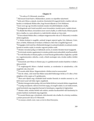 Chapter 31
1
És szóla az Úr Mózesnek, mondván:
2
Állj bosszút Izráel fiaiért a Midiánitákon, azután a te népeidhez takaríttatol.
3
Szóla azért Mózes a népnek, mondván: Készítsétek fel magatok közül a viadalra való em-
bereket, és induljanak Midián ellen, hogy bosszút álljanak az Úrért Midiánon.
4
Ezret-ezret egy-egy törzsbõl, Izráelnek minden törzsébõl küldjetek a hadba.
5
Kiválogatának azért Izráel ezereibõl, ezeret törzsenként, tizenkét ezeret, viadalra készet.
6
És elküldé õket Mózes, törzsenként ezeret-ezeret a hadba, és velök Fineást, Eleázár papnak
fiát is a hadba; és a szent edények és a riadó kürtök valának az õ keze alatt.
7
És harczolának Midián ellen, a miképen megparancsolta vala az Úr Mózesnek, és minden
férfiút megölének.
8
A Midián királyait is megölék, azoknak levágott népeivel egybe: Evit, Rékemet, Czúrt,
Húrt, és Rebát, Midiánnak öt királyát; és Bálámot a Beór fiát is megölék fegyverrel.
9
És fogságba vivék Izráel fiai a Midiániták feleségeit és azoknak kisdedeit, és azoknak minden
barmát és minden nyáját, és minden vagyonát prédára veték.
10
Minden városukat pedig az õ lakhelyeik szerint, és minden falvaikat tûzzel megégeték.
11
És elvivének minden ragadományt és minden prédát mind emberekbõl, mind barmokból.
12
És vivék Mózeshez és Eleázár paphoz, és Izráel fiainak gyülekezetéhez a foglyokat, a prédát
és a ragadományokat a táborba, a mely a Moáb mezõségén vala a Jordán mellett, Jérikhó
átellenében.
13
Kimenének azért Mózes és Eleázár pap, és a gyülekezetnek minden fejedelme õ eléjök a
táboron kívül.
14
És megharaguvék Mózes a hadnak vezetõire, az ezredesekre és századosokra, a kik
megjöttek vala a harczról.
15
És monda nékik Mózes: Megtartottátok-é életben mind az asszonyokat?
16
Ímé õk voltak, a kik Izráel fiait Bálám tanácsából hûtlenségre bírták az Úr ellen a Peór
dolgában; és lõn csapás az Úr gyülekezetén.
17
Most azért öljetek meg a kisdedek közül minden finemût; és minden asszonyt is, a ki
férfit ismert azzal való hálás végett, megöljetek.
18
Minden leánygyermeket pedig, a kik nem háltak férfiúval, tartsatok életben magatoknak.
19
Ti pedig maradjatok a táboron kivül hét napig; a ki megölt valakit, és a ki hullát érintett,
mind tisztítsátok meg magatokat harmad és hetednapon, magatokat és foglyaitokat.
20
Minden ruhát, minden bõrbõl való eszközt, minden kecskeszõrbõl való készítményt és
minden faedényt; tisztítsátok meg magatokat.
21
És monda Eleázár pap a vitézeknek, a kik elmentek vala a hadba: Ez a törvény rendelése,
a melyet parancsolt vala az Úr Mózesnek:
22
Az aranyat, ezüstöt, rezet, vasat, az ónt és ólmot bizonyára;
309
Numbers 31
 