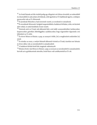 47
Az Izráel fiainak esõ fele részbõl pedig egy elfogottat vett Mózes ötvenbõl, az emberekbõl
és a barmokból; és adá azokat a lévitáknak, a kik ügyelnek az Úr hajlékának ügyére, a miképen
parancsolta vala az Úr Mózesnek.
48
És járulának Mózeshez a had ezereinek vezetõi, az ezredesek és századosok.
49
És mondának Mózesnek: Szolgáid megszámlálták a hadakozó férfiakat, a kik a mi kezünk
alatt voltak, és senki közülünk el nem veszett.
50
Hoztunk azért az Úrnak való áldozatul kiki a mit talált: aranyeszközöket, karlánczokat,
karpereczeket, gyûrûket, fülönfüggõket, nyaklánczokat, hogy engesztelést végezzünk a mi
lelkünkért az Úr elõtt.
51
És elvevé Mózes és Eleázár, a pap, az aranyat õ tõlök, [és] a megkészített eszközöket [is]
mind.
52
És mindaz az arany, a melyet felemelt áldozatul vivének az Úrnak, tizenhat ezer hétszáz
és ötven siklus vala az ezeredesektõl és századosoktól.
53
A hadakozó férfiak közül kiki magának zsákmányolt.
54
Miután elvette vala Mózes és Eleázár, a pap, az aranyat az ezeredesektõl és századosoktól,
bevivék azt a gyülekezetnek sátorába, Izráel fiaira való emlékeztetõül az Úr elé.
311
Numbers 31
 