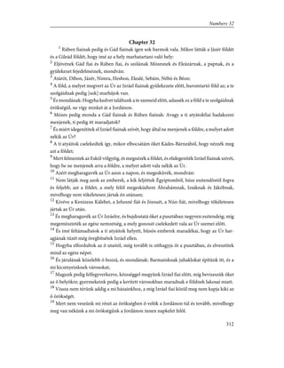 Chapter 32
1
Rúben fiainak pedig és Gád fiainak igen sok barmok vala. Mikor látták a Jázér földét
és a Gileád földét, hogy ímé az a hely marhatartani való hely:
2
Eljövének Gád fiai és Rúben fiai, és szólának Mózesnek és Eleázárnak, a papnak, és a
gyülekezet fejedelmeinek, mondván:
3
Atárót, Díbon, Jázér, Nimra, Hesbon, Elealé, Sebám, Nébó és Béon:
4
A föld, a melyet megvert az Úr az Izráel fiainak gyülekezete elõtt, baromtartó föld az; a te
szolgáidnak pedig [sok] marhájok van.
5
És mondának: Hogyha kedvet találtunk a te szemeid elõtt, adassék ez a föld a te szolgáidnak
örökségül, ne vígy minket át a Jordánon.
6
Mózes pedig monda a Gád fiainak és Rúben fiainak: Avagy a ti atyátokfiai hadakozni
menjenek, ti pedig itt maradjatok?
7
És miért idegenítitek el Izráel fiainak szívét, hogy által ne menjenek a földre, a melyet adott
nékik az Úr?
8
A ti atyáitok cselekedtek így, mikor elbocsátám õket Kádes-Bárneából, hogy nézzék meg
azt a földet;
9
Mert felmentek az Eskól völgyéig, és megnézék a földet, és elidegeníték Izráel fiainak szívét,
hogy be ne menjenek arra a földre, a melyet adott vala nékik az Úr.
10
Azért megharaguvék az Úr azon a napon, és megesküvék, mondván:
11
Nem látják meg azok az emberek, a kik feljöttek Égyiptomból, húsz esztendõstõl fogva
és feljebb, azt a földet, a mely felõl megesküdtem Ábrahámnak, Izsáknak és Jákóbnak,
mivelhogy nem tökéletesen jártak én utánam;
12
Kivéve a Kenizeus Kálebet, a Jefunné fiát és Józsuét, a Nún fiát, mivelhogy tökéletesen
jártak az Úr után.
13
És megharaguvék az Úr Izráelre, és bujdostatá õket a pusztában negyven esztendeig; míg
megemészteték az egész nemzetség, a mely gonoszt cselekedett vala az Úr szemei elõtt.
14
És ímé feltámadtatok a ti atyáitok helyett, bûnös emberek maradékai, hogy az Úr har-
agjának tüzét még öregbítsétek Izráel ellen.
15
Hogyha elfordultok az õ utaitól, még tovább is otthagyja õt a pusztában, és elvesztitek
mind az egész népet.
16
És járulának közelebb õ hozzá, és mondának: Barmainknak juhaklokat építünk itt, és a
mi kicsinyeinknek városokat;
17
Magunk pedig felfegyverkezve, készséggel megyünk Izráel fiai elõtt, míg beviszszük õket
az õ helyökre; gyermekeink pedig a kerített városokban maradnak e földnek lakosai miatt.
18
Vissza nem térünk addig a mi házainkhoz, a míg Izráel fiai közül meg nem kapja kiki az
õ örökségét.
19
Mert nem veszünk mi részt az örökségben õ velök a Jordánon túl és tovább, mivelhogy
meg van nékünk a mi örökségünk a Jordánon innen napkelet felõl.
312
Numbers 32
 