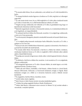 20
És monda nékik Mózes: Ha azt cselekszitek, a mit szóltok; ha az Úr elõtt készültök fel a
hadra;
21
És átmegy közületek minden fegyveres a Jordánon az Úr elõtt, míg kiûzi az õ ellenségeit
maga elõtt;
22
És csak azután tértek vissza, ha az a föld meghódol az Úr elõtt: akkor ártatlanok lesztek
az Úr elõtt, és Izráel elõtt, és az a föld birtokotokká lesz néktek az Úr elõtt.
23
Hogyha nem így cselekesztek, ímé vétkeztek az Úr ellen; és gondoljátok meg, hogy a ti
bûnötök[nek] [büntetése] utólér benneteket!
24
Építsetek magatoknak városokat a ti kicsinyeitek számára, és a ti juhaitoknak aklokat; de
a mit fogadtatok, azt megcselekedjétek.
25
És szólának Gád fiai és Rúben fiai Mózesnek, mondván: A te szolgáid úgy cselekesznek,
a mint az én Uram parancsolja.
26
A mi kicsinyeink, feleségeink, juhaink és mindenféle barmaink ott lesznek Gileád városa-
iban;
27
A te szolgáid pedig átmennek mindnyájan hadra felkészülve, harczolni az Úr elõtt, a
miképen az én Uram szól.
28
Parancsot ada azért õ felõlök Mózes Eleázárnak, a papnak, és Józsuénak a Nún fiának, és
az Izráel fiai törzseibõl való atyák fejeinek,
29
És monda nékik Mózes: Ha átmennek a Gád fiai és a Rúben fiai veletek a Jordánon,
mindnyájan hadakozni készen az Úr elõtt, és meghódol a föld ti elõttetek: akkor adjátok
nékik a Gileád földét birtokul.
30
Ha pedig nem mennek át fegyveresen veletek, akkor veletek kapjanak birtokot a Kanaán
földén.
31
És felelének a Gád fiai és a Rúben fiai, mondván: A mit mondott az Úr a te szolgáidnak,
akképen cselekeszünk.
32
Mi átmegyünk fegyveresen az Úr elõtt a Kanaán földére, de miénk legyen a mi örök-
ségünknek birtoka a Jordánon innen.
33
Nékik adá azért Mózes, [tudniillik] a Gád fiainak, a Rúben fiainak és a József fiának,
Manasse féltörzsének, Szihonnak, az Emoreusok királyának országát, és Ógnak, Básán
királyának országát; azt a földet az õ városaival, határaival, annak a földnek városait
köröskörül.
34
És megépíték a Gád fiai Dibont, Ataróthot, Aroért,
35
Atróth-Sofánt, Jázért, Jogbehát,
36
Beth-Nimrát, és Beth-Haránt, kerített városokat juhaklokkal egyben.
37
A Rúben fiai pedig megépíték Hesbont, Elealét, Kirjáthaimot,
38
Nébót, Baál-Meont, (változtatott néven nevezve) és Sibmát. És [új] neveket adának a
városoknak, a melyeket építének.
313
Numbers 32
 