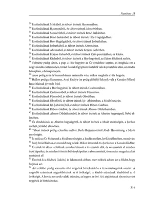 29
És elindulának Mitkából, és tábort ütének Hasmonában.
30
És elindulának Hasmonából, és tábort ütének Moszérótban.
31
És elindulának Moszérótból, és tábort ütének Bené-Jaakánban.
32
És elindulának Bené-Jaakánból, és tábort ütének Hór-Hagidgádban.
33
És elindulának Hór-Hagidgádból, és tábort ütének Jotbathában.
34
És elindulának Jotbathából, és tábort ütének Abronában.
35
És elindulának Abronából, és tábort ütének Eczjon-Geberben.
36
És elindulának Eczjon-Geberbõl, és tábort ütének Czin pusztájában; ez Kádes.
37
És elindulának Kádesbõl, és tábort ütének a Hór hegyénél, az Edom földének szélén.
38
Felméne pedig Áron, a pap, a Hór hegyére az Úr rendelése szerint, és meghala ott a
negyvenedik esztendõben, Izráel fiainak Égyiptom földébõl való kijövetelök után, az ötödik
hónapban, a hónap elsején.
39
Áron pedig száz és huszonhárom esztendõs vala, mikor meghala a Hór hegyén.
40
Hallott pedig a Kananeus, Arad királya (ez pedig dél felõl lakozik vala a Kanaán földén)
Izráel fiainak jövetele felõl.
41
És elindulának a Hór hegyétõl, és tábort ütének Czalmonában.
42
És elindulának Czalmonából, és tábort ütének Púnonban.
43
És elindulának Púnonból, és tábort ütének Obothban.
44
És elindulának Obothból, és tábort ütének Ijé- Abárimban, a Moáb határán.
45
És elindulának Ijé-[Abárim]ból, és tábort ütének Dibon-Gádban.
46
És elindulának Dibon-Gádból, és tábort ütének Almon-Diblathaimban.
47
És elindulának Almon-Diblathaimból, és tábort ütének az Abarim hegységnél, Nébó el-
lenében.
48
És elindulának az Abarim hegységétõl, és tábort ütének a Moáb mezõségén, a Jordán
mellett, Jérikhó ellenében.
49
Tábort ütének pedig a Jordán mellett, Beth-Hajjesimóthtól Abel- Hassittimig, a Moáb
mezõségén.
50
És szóla az Úr Mózesnek a Moáb mezõségén, a Jordán mellett, Jerikhó ellenében, mondván:
51
Szólj Izráel fiainak, és mondd meg nékik: Mikor átmentek ti a Jordánon a Kanaán földére:
52
Ûzzétek ki akkor a földnek minden lakosát a ti színetek elõl, és veszessétek el minden
írott képeiket, és minden õ öntött bálványképeiket is elveszessétek, és minden magaslataikat
rontsátok el!
53
Ûzzétek ki a földnek [lakóit,] és lakozzatok abban; mert néktek adtam azt a földet, hogy
bírjátok azt.
54
Azt a földet pedig sorsvetés által vegyétek birtokotokba a ti nemzetségeitek szerint. A
nagyobb számúnak nagyobbítsátok az õ örökségét, a kisebb számúnak kisebbítsd az õ
örökségét. A hová a sors esik valaki számára, az legyen az övé. A ti atyáitoknak törzsei szerint
vegyétek át birtokotokat.
316
Numbers 33
 